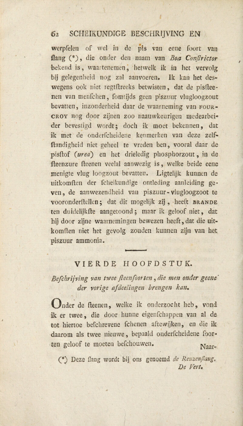 ê 4 werpfelen of wel in de pis van eene foort van Bang (*), die onder den imm van Boa Conftrictor bekend is, waartenemen, hetwelk ik in het vervolg bij gelegenheid nog zal aanvoeren. Ik kan het des» wegens ook niet regtftreeks betwisten, dat de plsftee- nen van menie hen , Fomtijds geen piszimc vlugloogzout bevatten, inzonderheid daar de waarneming van four- croy nog door zijnen zoo naauwkeurigen medearbei® der bevestigd wordt; doch ik moet bekennen, dat ik met de onderfcheidene kenmerken van deze zelf» Handigheid niet geheel te vreden ben, vooral daar de plsftof (’urea) en het drieledig phosphorzout, in de fLeenzure fteenen veelal aanwezig is, welke beide eene menigte vlug loogzout bevatten. Ligtelijk kunnen de nitkomften der fcheikundige ontleding aanleiding ge* ven, de aanwezendheid van piszuur-vlugloogzoot te vooronderftellen; dat dit mogelijk zij, heeft brande ten duidelijkfte aangetoond; maar ik geloof niet, dat bij door zijne waarnemingen bewezen heeft,dat die uit- k om Ben niet het gevolg zouden kunnen zijn van het piszuur ammonia. VIERDE HOOFDSTUK. Befchrijving van twee ft een foor ten, die men onder geene der vorige afdeel in gen brengen kan• I Onder de fteenen, welke ik onderzocht heb, vond ik er twee, die door hunne eigenfchappeii van al de tot hiertoe befchrevene fchenen aftewijken, en die ik daarom als twee nieuwe, bepaald onderfcheidene foor- ten geloof te moeten befchouwen. Naar» (*) Deze Hang wordt bij ons genoemd de Reuzen/lang, De Verte