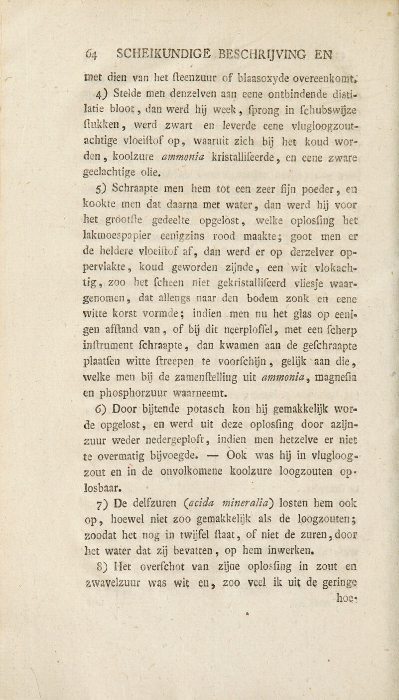 met dien van het Reenzuur of blaasoxyde overeenkomt 4) Stelde men denzelven aan eene ontbindende disti- latie bloot, dan werd hij week, fprong in fchubswijze Hukken, werd zwart en leverde eene vlugloogzout» achtige vloeiftof op, waaruit zich bij het koud wor¬ den 5 koolzure ammonia kristallifeerde , en eene zware geelachtige olie. 5) Schraapte men hem tot een zeer fijn poeder, en kookte men dat daarna met water, dan werd hij voor liet gröotfte gedeelte opgelost, welke oplosfing het kktnoespapier eenigzins rood maakte; goot men er de heldere vloeiftof af, dan werd er op derzelver op¬ pervlakte, koud geworden zijnde, een wit vlokach- tig, zoo het fcheen niet gekristallifeerd vliesje waar¬ genomen, dat allengs naar den bodem zonk. en eene witte korst vormde; indien men nu het glas op eeiii- gen afïhmd van, of bij dit neerploffel, met een fcherp inftmment fchraapte, dan kwamen aan de gefchraapte plaatfen witte ftreepen te voorfchijn, gelijk aan die, welke men bij de zamenftelling uit ammonia, magnefia en phosphorzuur waarneemt. 6) Door bijtende potasch kon hij gemakkelijk wor¬ de opgelost, en werd uit deze oplosfing door azijn¬ zuur weder nedergeplofr, indien men hetzelve er niet te overmatig bij voegde. — Ook was hij in vlugloog» zout en in de oiivolkomene koolzure loogzouten op* losbaar. 7) De delfzuren (acida mineralia) losten hem ook op, hoewel niet zoo gemakkelijk als de loogzouten; zoodat het nog in twijfel ftaat, of niet de zuren,door het water dat zij bevatten, op hem inwerken. 8) Het overfchot van zijne oplosfing in zout en zwavelzuur was wit en, zoo veel ik uit de geringe hoe*