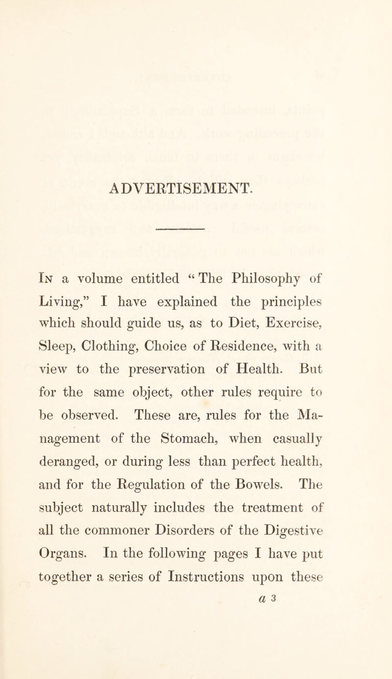 ADVERTISEMENT. In a volume entitled “ The Philosophy of Living,” I have explained the principles which should guide us, as to Diet, Exercise, Sleep, Clothing, Choice of Residence, with a view to the preservation of Health. But for the same object, other rules require to be observed. These are, rules for the Ma¬ nagement of the Stomach, when casually deranged, or during less than perfect health, and for the Regulation of the Bowels. The subject naturally includes the treatment of all the commoner Disorders of the Digestive Organs. In the following pages I have put together a series of Instructions upon these