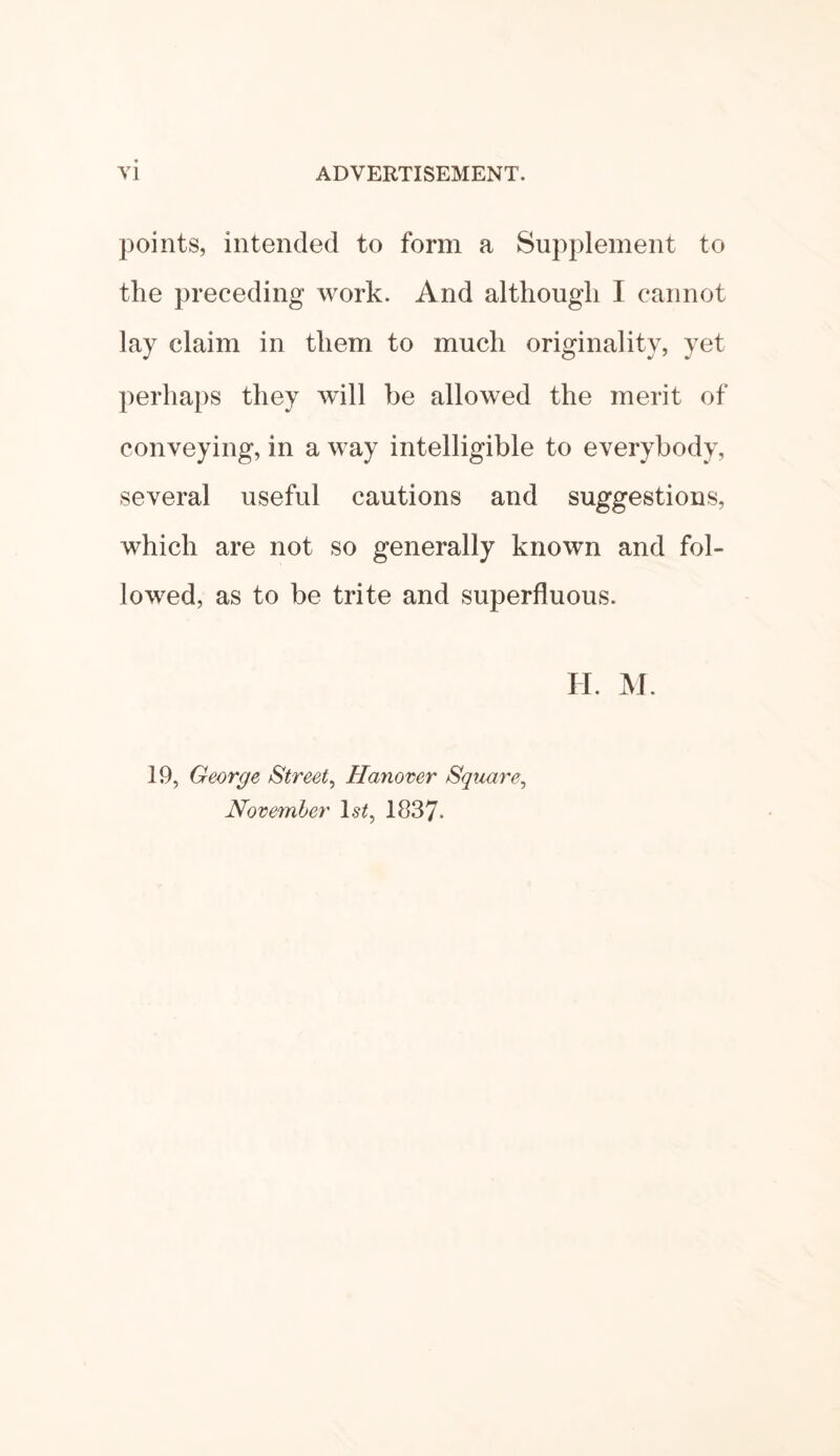 points, intended to form a Supplement to the preceding work. And although I cannot lay claim in them to much originality, yet perhaps they will be allowed the merit of conveying, in a way intelligible to everybody, several useful cautions and suggestions, which are not so generally known and fol¬ lowed, as to be trite and superfluous. H. M. 19, George Street, Hanover Square, November ls£, 1837*