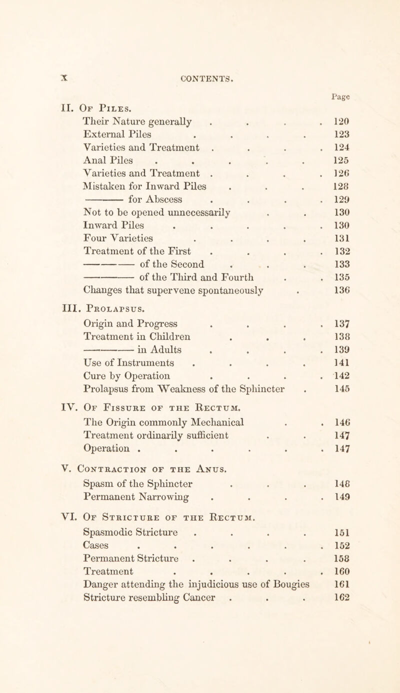 Page II. Of Piles. Tlieir Nature generally . . . .120 External Piles . . . .123 Varieties and Treatment . . . .124 Anal Piles . . . . .125 Varieties and Treatment . . . .126 Mistaken for Inward Piles . . . 128 -for Abscess . . . .129 Not to be opened unnecessarily . . 130 Inward Piles . . . . .130 Four Varieties . . . . 131 Treatment of the First . . . .132 -of the Second . . . 133 -of the Third and Fourth . .135 Changes that supervene spontaneously . 136 III. Prolapsus. Origin and Progress . . . .137 Treatment in Children . . . 138 -in Adults „ . . .139 Use of Instruments . . . . 141 Cure by Operation . . . .142 Prolapsus from Weakness of the Sphincter . 145 IV. Of Fissure of the Rectum. The Origin commonly Mechanical Treatment ordinarily sufficient Operation ..... V. Contraction of the Anus. Spasm of the Sphincter Permanent Narrowing VI. Of Stricture of the Rectum. Spasmodic Stricture .... Cases ..... Permanent Stricture .... Treatment .... Danger attending the injudicious use of Bougies Stricture resembling Cancer 146 147 147 148 149 151 152 158 160 161 162