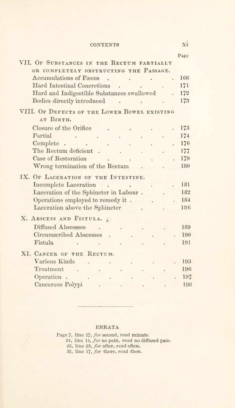 Page VII. Of Substances in the Rectum partially OR COMPLETELY OBSTRUCTING THE PASSAGE. Accumulations of Faeces . . . . 166 Hard Intestinal Concretions . . . 171 Hard and Indigestible Substances swallowed . 172 Bodies directly introduced . . . 173 VIII. Of Defects of the Lower Bowel existing at Birth. Closure of the Orifice . . . .173 Partial . . . . .174 Complete . . . . . .176 The Rectum deficient . . . . 177 Case of Restoration . . . .179 Wrong termination of the Rectum . . 189 IX. Of Laceration of the Intestine. Incomplete Laceration . . . .181 Laceration of the Sphincter in Labour . . 182 Operations employed to remedy it . . .184 Laceration above the Sphincter . , 186 X. Abscess and Fistula. d Diffused Abscesses . . . .189 Circumscribed Abscesses . . . .190 Fistula . . . . .191 XI. Cancer of the Rectum. Various Kinds ..... 193 Treatment . . . . . 196 Operation ...... 197 Cancerous Polypi . . . . 198 ERRATA Page 7, line 27, for second, read minute. 24, line 14, for no pain, read no diffused pain. 25, line 23, for after, read often. 32, line 17, for there, read then.