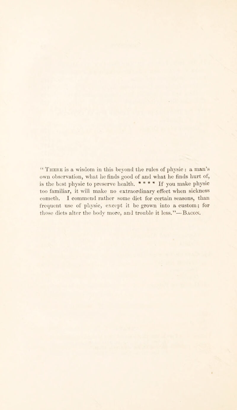 “ There is a wisdom in this beyond the rules of physic : a man’s own observation, what he finds good of and what he finds hurt of, is the best physic to preserve health. * * * * If you make physic too familiar, it will make no extraordinary effect when sickness cometh. I commend rather some diet for certain seasons, than frequent use of physic, except it be grown into a custom; for those diets alter the body more, and trouble it less.”—Bacon.