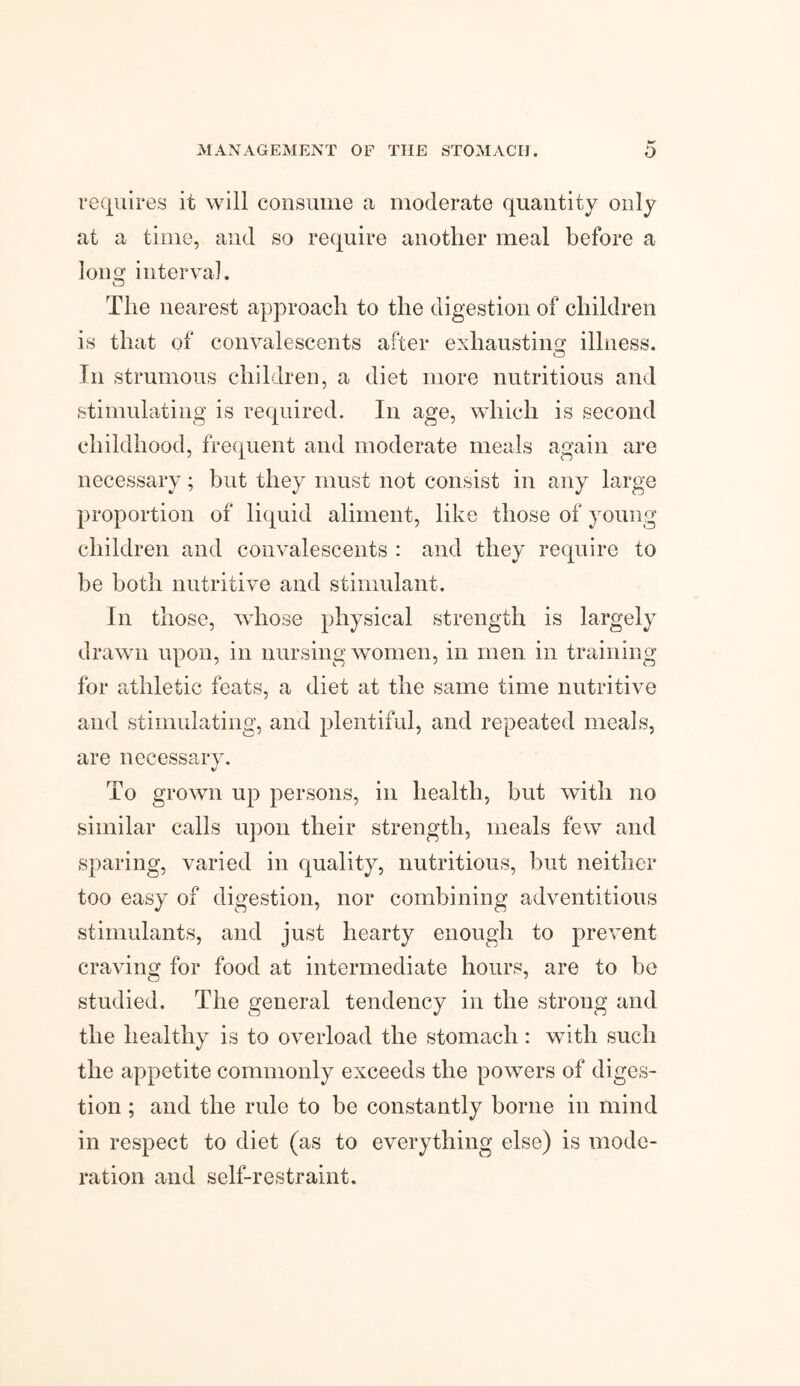 requires it will consume a moderate quantity only at a time, and so require another meal before a Ion o’ interval. o The nearest approach to the digestion of children is that of convalescents after exhausting illness. o In strumous children, a diet more nutritious and stimulating is required. In age, which is second childhood, frequent and moderate meals again are necessary; but they must not consist in any large proportion of liquid aliment, like those of young children and convalescents : and they require to be both nutritive and stimulant. In those, whose physical strength is largely drawn upon, in nursing women, in men in training for athletic feats, a diet at the same time nutritive and stimulating, and plentiful, and repeated meals, are necessary. To grown up persons, in health, but with no similar calls upon their strength, meals few and sparing, varied in quality, nutritious, but neither too easy of digestion, nor combining adventitious stimulants, and just hearty enough to prevent craving for food at intermediate hours, are to be studied. The general tendency in the strong and the healthy is to overload the stomach : with such the appetite commonly exceeds the powers of diges¬ tion ; and the rule to be constantly borne in mind in respect to diet (as to everything else) is mode¬ ration and self-restraint.