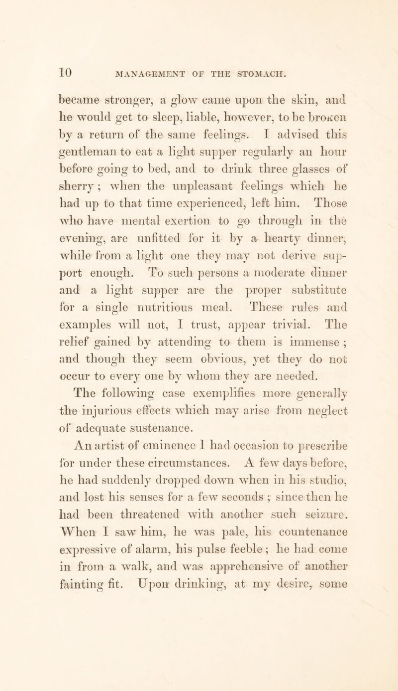 became stronger, a glow came upon the skin, and lie would get to sleep, liable, however, to be broken by a return of the same feelings. I advised this gentleman to eat a light supper regularly an hour before going to bed, and to drink three glasses of sherry; when the unpleasant feelings which he had up to that time experienced, left him. Those who have mental exertion to go through in the evening, are unfitted for it by a hearty dinner, while from a light one they may not derive sup¬ port enough. To such persons a moderate dinner and a light supper are the proper substitute for a single nutritious meal. These rules and examples will not, I trust, appear trivial. The relief gained by attending to them is immense ; and though they seem obvious, yet they do not occur to every one by whom they are needed. The following case exemplifies more generally the injurious effects which may arise from neglect of adequate sustenance. An artist of eminence I had occasion to prescribe for under these circumstances. A few days before, he had suddenly dropped down when in his studio, and lost his senses for a few seconds ; since then he had been threatened with another such seizure. When I saw him, he was pale, his countenance expressive of alarm, his pulse feeble ; he had come in from a walk, and was apprehensive of another fainting fit. Upon drinking, at my desire, some