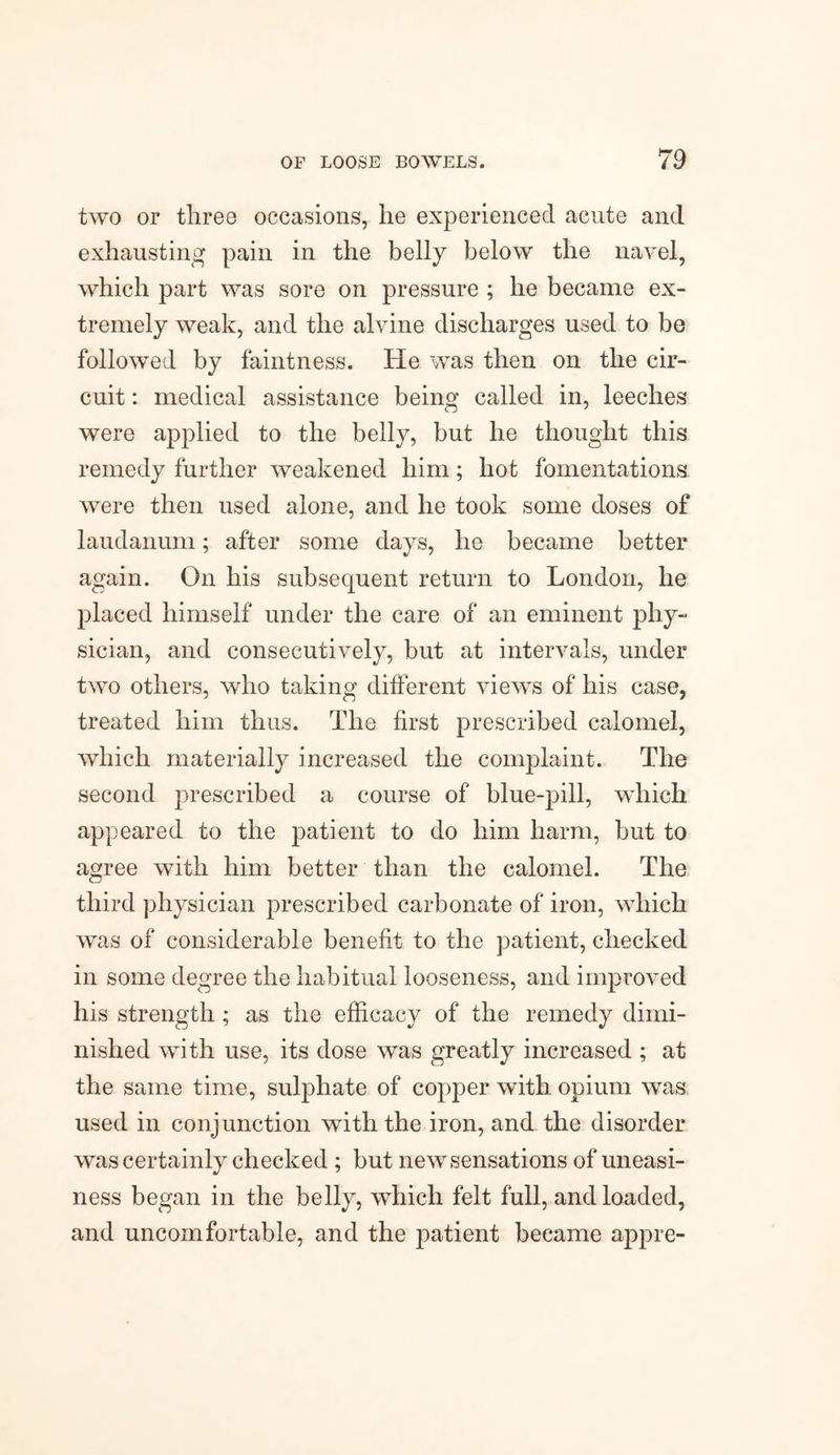two or three occasions, he experienced acute and exhausting pain in the belly below the navel, which part was sore on pressure ; he became ex¬ tremely weak, and the alvine discharges used to be followed by faintness. He was then on the cir¬ cuit : medical assistance being called in, leeches were applied to the belly, but he thought this remedy further weakened him; hot fomentations were then used alone, and he took some doses of laudanum; after some days, he became better again. On his subsequent return to London, he placed himself under the care of an eminent phy¬ sician, and consecutively, but at intervals, under two others, who taking different views of his case, treated him thus. The first prescribed calomel, which materially increased the complaint. The second prescribed a course of blue-pill, which appeared to the patient to do him harm, but to agree with him better than the calomel. The third physician prescribed carbonate of iron, which was of considerable benefit to the patient, checked in some degree the habitual looseness, and improved his strength ; as the efficacy of the remedy dimi¬ nished with use, its dose was greatly increased ; at the same time, sulphate of copper with opium was used in conjunction with the iron, and the disorder wras certainly checked ; but newsensations of uneasi¬ ness began in the belly, which felt full, and loaded, and uncomfortable, and the patient became appre-