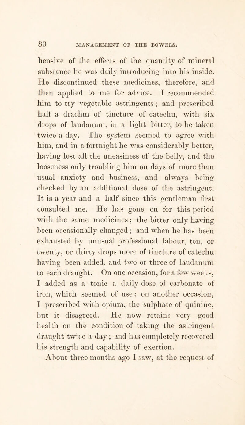 hensive of the effects of the quantity of mineral substance he was daily introducing into his inside. He discontinued these medicines, therefore, and then applied to me for advice. I recommended him to try vegetable astringents; and prescribed half a drachm of tincture of catechu, with six drops of laudanum, in a light bitter, to be taken twice a day. The system seemed to agree with him, and in a fortnight he was considerably better, having lost all the uneasiness of the belly, and the looseness only troubling him on days of more than usual anxiety and business, and always being checked by an additional dose of the astringent. It is a year and a half since this gentleman first consulted me. He has gone on for this period with the same medicines; the bitter only having been occasionally changed; and when he has been exhausted by unusual professional labour, ten, or twenty, or thirty drops more of tincture of catechu having been added, and two or three of laudanum to each draught. On one occasion, for a few weeks, I added as a tonic a daily dose of carbonate of iron, which seemed of use; on another occasion, I prescribed with opium, the sulphate of quinine, but it disagreed. He now retains very good health on the condition of taking the astringent draught twice a day; and has completely recovered his strength and capability of exertion. About three months ago I saw, at the request of