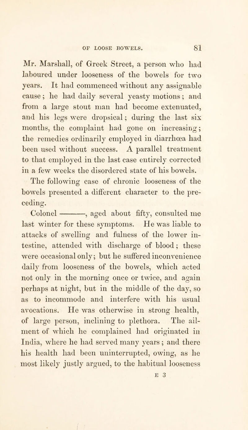 Mr. Marshall, of Greek Street, a person who had laboured under looseness of the bowels for two years. It had commenced without any assignable cause; he had daily several yeasty motions; and from a large stout man had become extenuated, and his legs were dropsical; during the last six months, the complaint had gone on increasing; the remedies ordinarily employed in diarrhoea had been used without success. A parallel treatment to that employed in the last case entirely corrected in a few weeks the disordered state of his bowels. The following case of chronic looseness of the bowels presented a different character to the pre¬ ceding. Colonel-, aged about fifty, consulted me last winter for these symptoms. He was liable to attacks of swelling and fulness of the lower in¬ testine, attended with discharge of blood; these were occasional only; buthe suffered inconvenience daily from looseness of the bowels, which acted not only in the morning once or twice, and again perhaps at night, but in the middle of the day, so as to incommode and interfere with his usual avocations. He was otherwise in strong health, of large person, inclining to plethora. The ail¬ ment of which he complained had originated in India, where he had served many years; and there his health had been uninterrupted, owing, as he most likely justly argued, to the habitual looseness