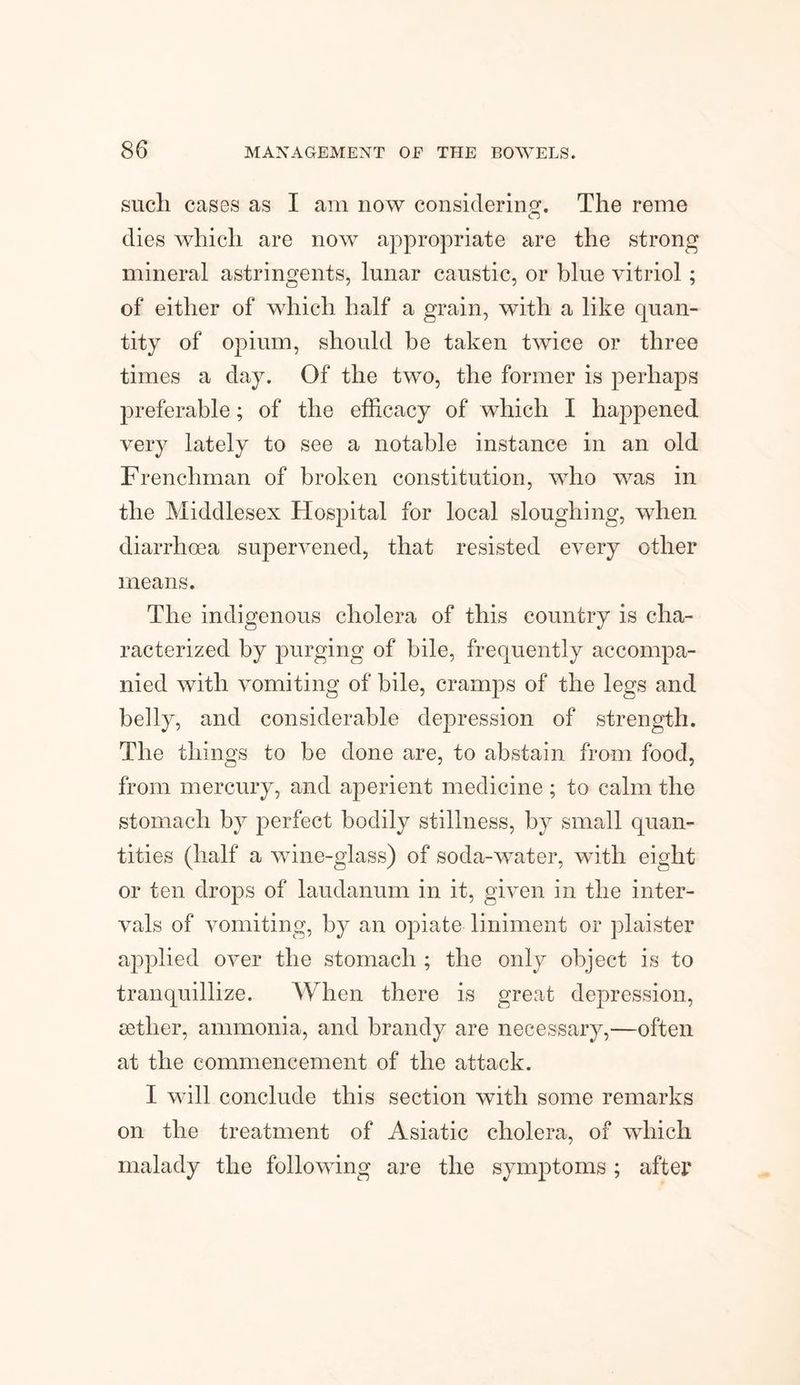 such cases as I am now considering. The reme dies which are now appropriate are the strong mineral astringents, lunar caustic, or blue vitriol; of either of which half a grain, with a like quan¬ tity of opium, should be taken twice or three times a day. Of the two, the former is perhaps preferable; of the efficacy of which I happened very lately to see a notable instance in an old Frenchman of broken constitution, who was in the Middlesex Hospital for local sloughing, when diarrhoea supervened, that resisted every other means. The indigenous cholera of this country is cha¬ racterized by purging of bile, frequently accompa¬ nied with vomiting of bile, cramps of the legs and belly, and considerable depression of strength. The things to be done are, to abstain from food, from mercury, and aperient medicine; to calm the stomach by perfect bodily stillness, by small quan¬ tities (half a wine-glass) of soda-water, with eight or ten drops of laudanum in it, given in the inter¬ vals of vomiting, by an opiate liniment or plaister applied over the stomach ; the only object is to tranquillize. When there is great depression, eetlier, ammonia, and brandy are necessary,—often at the commencement of the attack. I will conclude this section with some remarks on the treatment of Asiatic cholera, of which malady the following are the symptoms; after