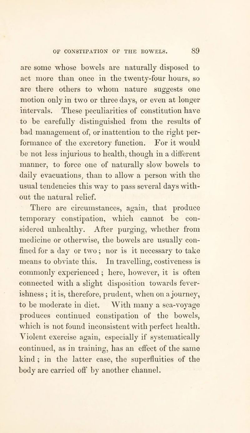 are some whose bowels are naturally disposed to act more than once in the twenty-four hours, so are there others to whom nature suggests one motion only in two or three days, or even at longer intervals. These peculiarities of constitution have to be carefully distinguished from the results of bad management of, or inattention to the right per¬ formance of the excretory function. For it would be not less injurious to health, though in a different manner, to force one of naturally slow bowels to daily evacuations, than to allow a person with the usual tendencies this way to pass several days with¬ out the natural relief. There are circumstances, again, that produce temporary constipation, which cannot be con¬ sidered unhealthy. After purging, whether from medicine or otherwise, the bowels are usually con¬ fined for a day or two; nor is it necessary to take means to obviate this. In travelling, costiveness is commonly experienced ; here, however, it is often connected with a slight disposition towards fever¬ ishness ; it is, therefore, prudent, when on a journey, to be moderate in diet. With many a sea-voyage produces continued constipation of the bowels, which is not found inconsistent with perfect health. Violent exercise again, especially if systematically continued, as in training, has an effect of the same kind ; in the latter case, the superfluities of the body are carried off by another channel.