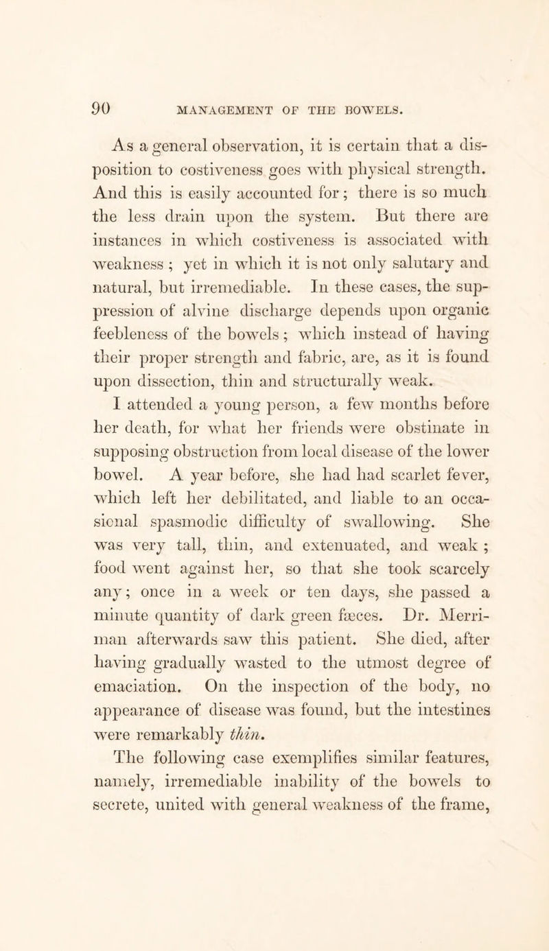 As a general observation, it is certain that a dis¬ position to costiveness goes with physical strength. And this is easily accounted for; there is so much the less drain upon the system. But there are instances in which costiveness is associated with weakness ; yet in which it is not only salutary and natural, but irremediable. In these cases, the sup¬ pression of alvine discharge depends upon organic feebleness of the bowels; which instead of having their proper strength and fabric, are, as it is found upon dissection, thin and structurally weak. I attended a young person, a few months before her death, for what her friends were obstinate in supposing obstruction from local disease of the lower bowel. A year before, she had had scarlet fever, which left her debilitated, and liable to an occa¬ sional spasmodic difficulty of swallowing. She was very tall, thin, and extenuated, and weak ; food went against her, so that she took scarcely any; once in a week or ten days, she passed a minute quantity of dark green faeces. Dr. Merri- man afterwards saw this patient. She died, after having gradually wasted to the utmost degree of emaciation. On the inspection of the body, no appearance of disease was found, but the intestines wrere remarkably thin. The following case exemplifies similar features, namely, irremediable inability of the bowels to secrete, united with general weakness of the frame,