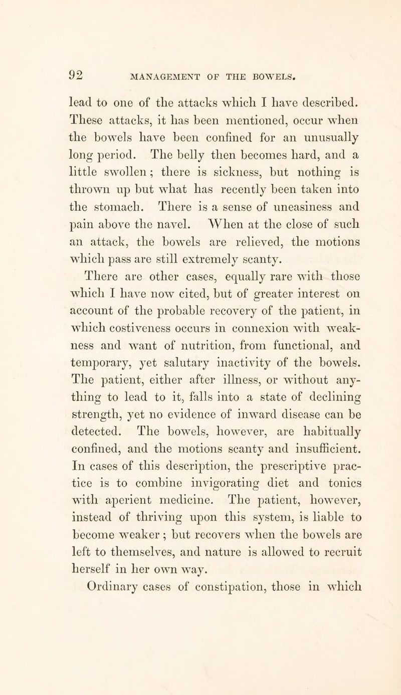 lead to one of the attacks which I have described. These attacks, it has been mentioned, occur when the bowels have been confined for an unusually long period. The belly then becomes hard, and a little swollen; there is sickness, but nothing is thrown up but what has recently been taken into the stomach. There is a sense of uneasiness and pain above the navel. When at the close of such an attack, the bowels are relieved, the motions which pass are still extremely scanty. There are other cases, equally rare with those which I have now cited, hut of greater interest on account of the probable recovery of the patient, in which costiveness occurs in connexion with weak¬ ness and want of nutrition, from functional, and temporary, yet salutary inactivity of the bowels. The patient, either after illness, or without any¬ thing to lead to it, falls into a state of declining strength, yet no evidence of inward disease can be detected. The bowels, however, are habitually confined, and the motions scanty and insufficient. In cases of this description, the prescriptive prac¬ tice is to combine invigorating diet and tonics with aperient medicine. The patient, however, instead of thriving upon this system, is liable to become weaker; but recovers when the bowels are left to themselves, and nature is allowed to recruit herself in her own way. Ordinary cases of constipation, those in which