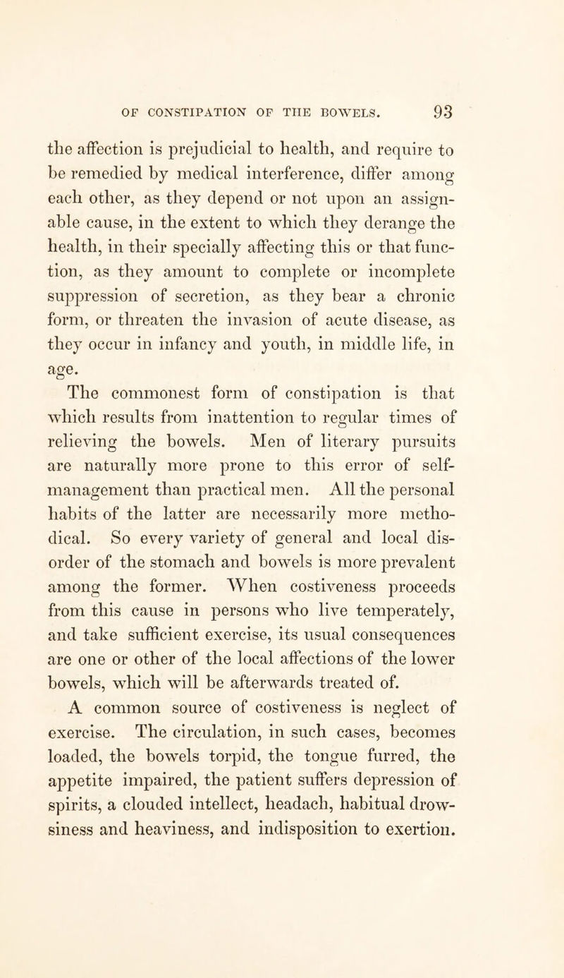 tlie affection is prejudicial to health, and require to be remedied by medical interference, differ among each other, as they depend or not upon an assign¬ able cause, in the extent to which they derange the health, in their specially affecting this or that func¬ tion, as they amount to complete or incomplete suppression of secretion, as they bear a chronic form, or threaten the invasion of acute disease, as they occur in infancy and youth, in middle life, in age. The commonest form of constipation is that which results from inattention to regular times of relieving the bowels. Men of literary pursuits are naturally more prone to this error of self- management than practical men. All the personal habits of the latter are necessarily more metho¬ dical. So every variety of general and local dis¬ order of the stomach and bowels is more prevalent among the former. When costiveness proceeds from this cause in persons who live temperately, and take sufficient exercise, its usual consequences are one or other of the local affections of the lower bowels, which will be afterwards treated of. A common source of costiveness is neglect of exercise. The circulation, in such cases, becomes loaded, the bowels torpid, the tongue furred, the appetite impaired, the patient suffers depression of spirits, a clouded intellect, lieadach, habitual drow¬ siness and heaviness, and indisposition to exertion.