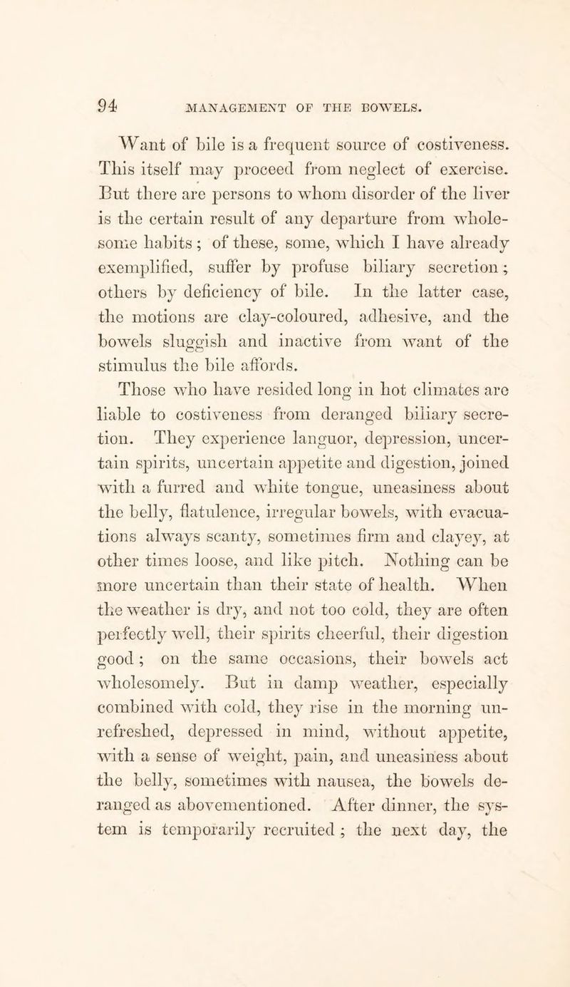 Want of bile is a frequent source of costiveness. This itself may proceed from neglect of exercise. But there are persons to whom disorder of the liver is the certain result of any departure from whole¬ some habits ; of these, some, which I have already exemplified, suffer by profuse biliary secretion; others by deficiency of bile. In the latter case, the motions are clay-coloured, adhesive, and the bowels sluggish and inactive from want of the stimulus the bile affords. Those who have resided long in hot climates are liable to costiveness from deranged biliary secre¬ tion. They experience languor, depression, uncer¬ tain spirits, uncertain appetite and digestion, joined with a furred and white tongue, uneasiness about the belly, flatulence, irregular bowels, with evacua¬ tions always scanty, sometimes firm and clayey, at other times loose, and like pitch. Nothing can be more uncertain than their state of health. When the weather is dry, and not too cold, they are often perfectly well, their spirits cheerful, their digestion good; on the same occasions, their bowels act wholesomely. But in damp weather, especially combined with cold, they rise in the morning un¬ refreshed, depressed in mind, without appetite, with a sense of weight, pain, and uneasiness about the belly, sometimes with nausea, the bowels de¬ ranged as abovementioned. After dinner, the sys¬ tem is temporarily recruited ; the next day, the