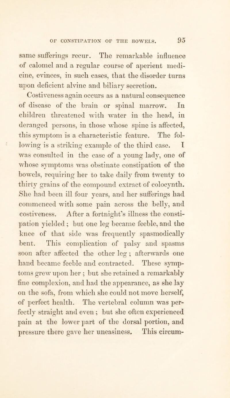 same sufferings recur. The remarkable influence Cj of calomel and a regular course of aperient medi¬ cine, evinces, in such cases, that the disorder turns upon deficient alvine and biliary secretion. Costiveness again occurs as a natural consequence of disease of the brain or spinal marrow. In children threatened with water in the head, in deranged persons, in those whose spine is affected, this symptom is a characteristic feature. The fol¬ lowing is a striking example of the third case. I was consulted in the case of a young lady, one of whose symptoms was obstinate constipation of the bowels, requiring her to take daily from twenty to thirty grains of the compound extract of colocynth. She had been ill four years, and her sufferings had commenced with some pain across the belly, and costiveness. After a fortnight’s illness the consti¬ pation yielded ; but one leg became feeble, and the knee of that side was frequently spasmodically bent. This complication of palsy and spasms soon after affected the other leg ; afterwards one hand became feeble and contracted. These symp¬ toms grew upon her ; but she retained a remarkably fine complexion, and had the appearance, as she lay on the sofa, from which she could not move herself, of perfect health. The vertebral column was per¬ fectly straight and even ; but she often experienced pain at the lower part of the dorsal portion, and pressure there gave her uneasiness. This circum-