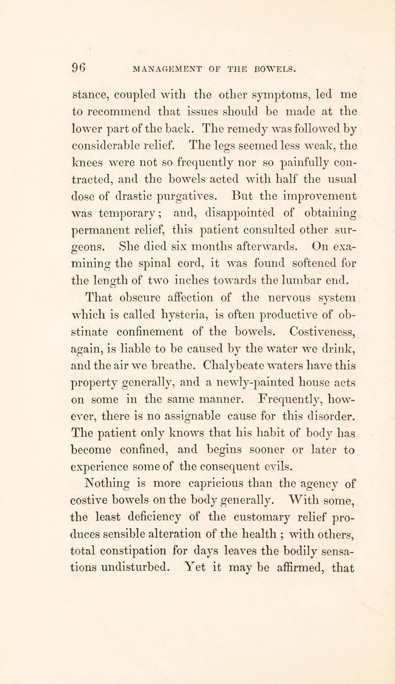stance, coupled with the other symptoms, led me to recommend that issues should be made at the lower part of the back. The remedy was followed by considerable relief. The legs seemed less weak, the knees were not so frequently nor so painfully con¬ tracted, and the bowels acted with half the usual dose of drastic purgatives. But the improvement was temporary; and, disappointed of obtaining permanent relief, this patient consulted other sur¬ geons. She died six months afterwards. On exa¬ mining the spinal cord, it was found softened for the length of two inches towards the lumbar end. That obscure affection of the nervous system which is called hysteria, is often productive of ob¬ stinate confinement of the bowels. Costiveness, again, is liable to be caused by the water we drink, and the air we breathe. Chalybeate waters have this property generally, and a newly-painted house acts on some in the same manner. Frequently, how¬ ever, there is no assignable cause for this disorder. The patient only knows that his habit of body has become confined, and begins sooner or later to experience some of the consequent evils. Nothing is more capricious than the agency of costive bowels on the body generally. With some, the least deficiency of the customary relief pro¬ duces sensible alteration of the health ; with others, total constipation for days leaves the bodily sensa¬ tions undisturbed. Yet it may be affirmed, that