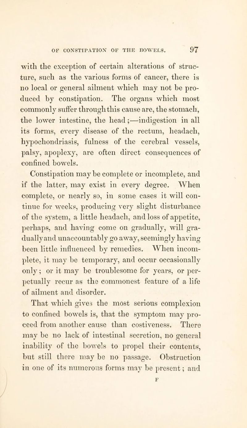 with the exception of certain alterations of struc¬ ture, such as the various forms of cancer, there is no local or general ailment which may not be pro¬ duced by constipation. The organs which most commonly suffer through this cause are, the stomach, the lower intestine, the head;—indigestion in all its forms, every disease of the rectum, lieadach, hypochondriasis, fulness of the cerebral vessels, palsy, apoplexy, are often direct consequences of confined bowels. Constipation may be complete or incomplete, and if the latter, may exist in every degree. When complete, or nearly so, in some cases it will con¬ tinue for weeks, producing very slight disturbance of the system, a little headach, and loss of appetite, perhaps, and having come on gradually, wTill gra¬ dually and unaccountably go away, seemingly having been little influenced by remedies. When incom¬ plete, it may be temporary, and occur occasionally only; or it may be troublesome for years, or per¬ petually recur as the commonest feature of a life of ailment and disorder. That which gives the most serious complexion to confined bowels is, that the symptom may pro¬ ceed from another cause than costiveness. There may be no lack of intestinal secretion, no general inability of the bowels to propel their contents, but still there may be no passage. Obstruction in one of its numerous forms may be present; and