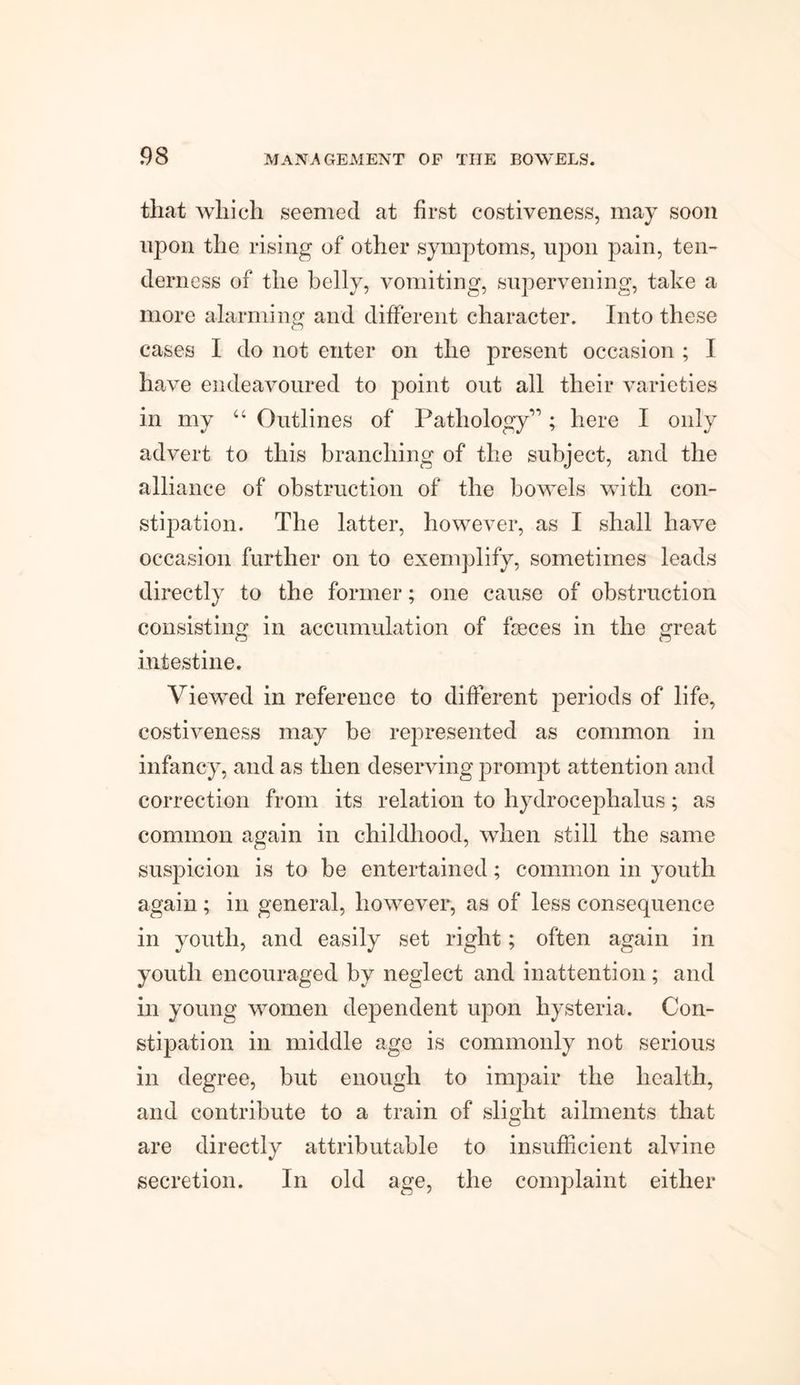 that which seemed at first costiveness, may soon upon the rising of other symptoms, upon pain, ten¬ derness of the belly, vomiting, supervening, take a more alarming and different character. Into these cases I do not enter on the present occasion ; I have endeavoured to point out all their varieties in my “ Outlines of Pathology”; here I only advert to this branching of the subject, and the alliance of obstruction of the bowels with con¬ stipation. The latter, however, as I shall have occasion further on to exemplify, sometimes leads directly to the former; one cause of obstruction consisting in accumulation of faeces in the great intestine. Viewed in reference to different periods of life, costiveness may be represented as common in infancy, and as then deserving prompt attention and correction from its relation to hydrocephalus; as common again in childhood, when still the same suspicion is to be entertained; common in youth again; in general, however, as of less consequence in youth, and easily set right; often again in youth encouraged by neglect and inattention ; and in young women dependent upon hysteria. Con¬ stipation in middle age is commonly not serious in degree, but enough to impair the health, and contribute to a train of slight ailments that are directly attributable to insufficient alvine secretion. In old age, the complaint either