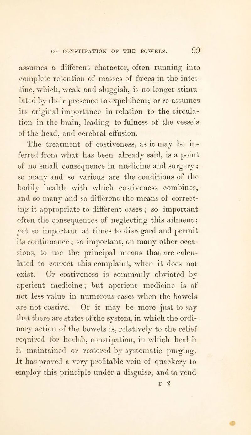 assumes a different character, often running into complete retention of masses of feeces in the intes¬ tine, which, weak and sluggish, is no longer stimu¬ lated by their presence to expel them; or re-assumes its original importance in relation to the circula¬ tion in the brain, leading to fulness of the vessels of the head, and cerebral effusion. The treatment of costiveness, as it may be in¬ ferred from what has been already said, is a point of no small consequence in medicine and surgery; so many and so various are the conditions of the bodily health with which costiveness combines, and so many and so different the means of correct¬ ing it appropriate to different cases ; so important often the consequences of neglecting this ailment; yet so important at times to disregard and permit its continuance ; so important, on many other occa¬ sions, to use the principal means that are calcu¬ lated to correct this complaint, when it does not exist. Or costiveness is commonly obviated by aperient medicine; but aperient medicine is of not less value in numerous cases when the bowels are not costive. Or it may be more just to say that there are states of the system, in which the ordi¬ nary action of the bowels is, relatively to the relief required for health, constipation, in which health is maintained or restored by systematic purging. It has proved a very profitable vein of quackery to employ this principle under a disguise, and to vend