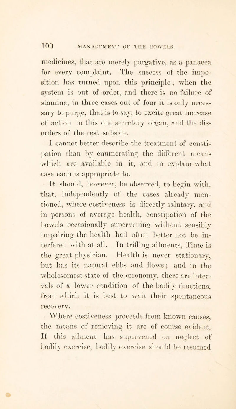 medicines, that are merely purgative, as a panacea for every complaint. The success of the impo¬ sition has turned upon this principle; when the system is out of order, and there is no failure of stamina, in three cases out of four it is only neces¬ sary to purge, that is to say, to excite great increase of action in this one secretory organ, and the dis¬ orders of the rest subside. I cannot better describe the treatment of consti¬ pation than by enumerating the different means which are available in it, and to explain what case each is appropriate to. It should, however, he observed, to begin with, that, independently of the cases already men¬ tioned, where costiveness is directly salutary, and in persons of average health, constipation of the bowels occasionally supervening without sensibly impairing the health had often better not be in¬ terfered with at all. In trifling ailments. Time is the great physician. Health is never stationary, but lias its natural ebbs and flows; and in the wdiolesomest state of the oeconomy, there are inter¬ vals of a lower condition of the bodily functions, from which it is best to wait their spontaneous recovery. Where costiveness proceeds from known causes, the means of removing it are of course evident. If this ailment has supervened on neglect of bodily exercise, bodily exercise should be resumed