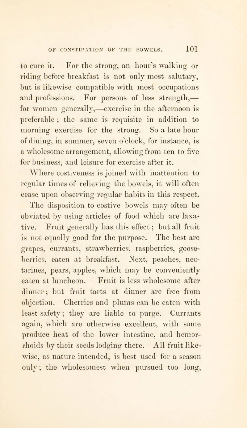 to cure it. For tlie strong, an hour’s walking or riding before breakfast is not only most salutary, but is likewise compatible with most occupations and professions. For persons of less strength,— for women generally,—exercise in the afternoon is preferable ; the same is requisite in addition to morning exercise for the strong. So a late hour of dining, in summer, seven o’clock, for instance, is a wholesome arrangement, allowing from ten to five for business, and leisure for exercise after it. Where costiveness is joined with inattention to regular times of relieving the bowels, it will often cease upon observing regular habits in this respect. The disposition to costive bowels may often be obviated by using articles of food which are laxa¬ tive. Fruit generally has this effect; but all fruit is not equally good for the purpose. The best are grapes, currants, strawberries, raspberries, goose¬ berries, eaten at breakfast. Next, peaches, nec¬ tarines, pears, apples, which may be conveniently eaten at luncheon. Fruit is less wholesome after dinner; but fruit tarts at dinner are free from objection. Cherries and plums can be eaten with least safety; they are liable to purge. Currants again, which are otherwise excellent, with some produce heat of the lower intestine, and hemor¬ rhoids by their seeds lodging there. All fruit like¬ wise, as nature intended, is best used for a season only; the wholesomest when pursued too long,