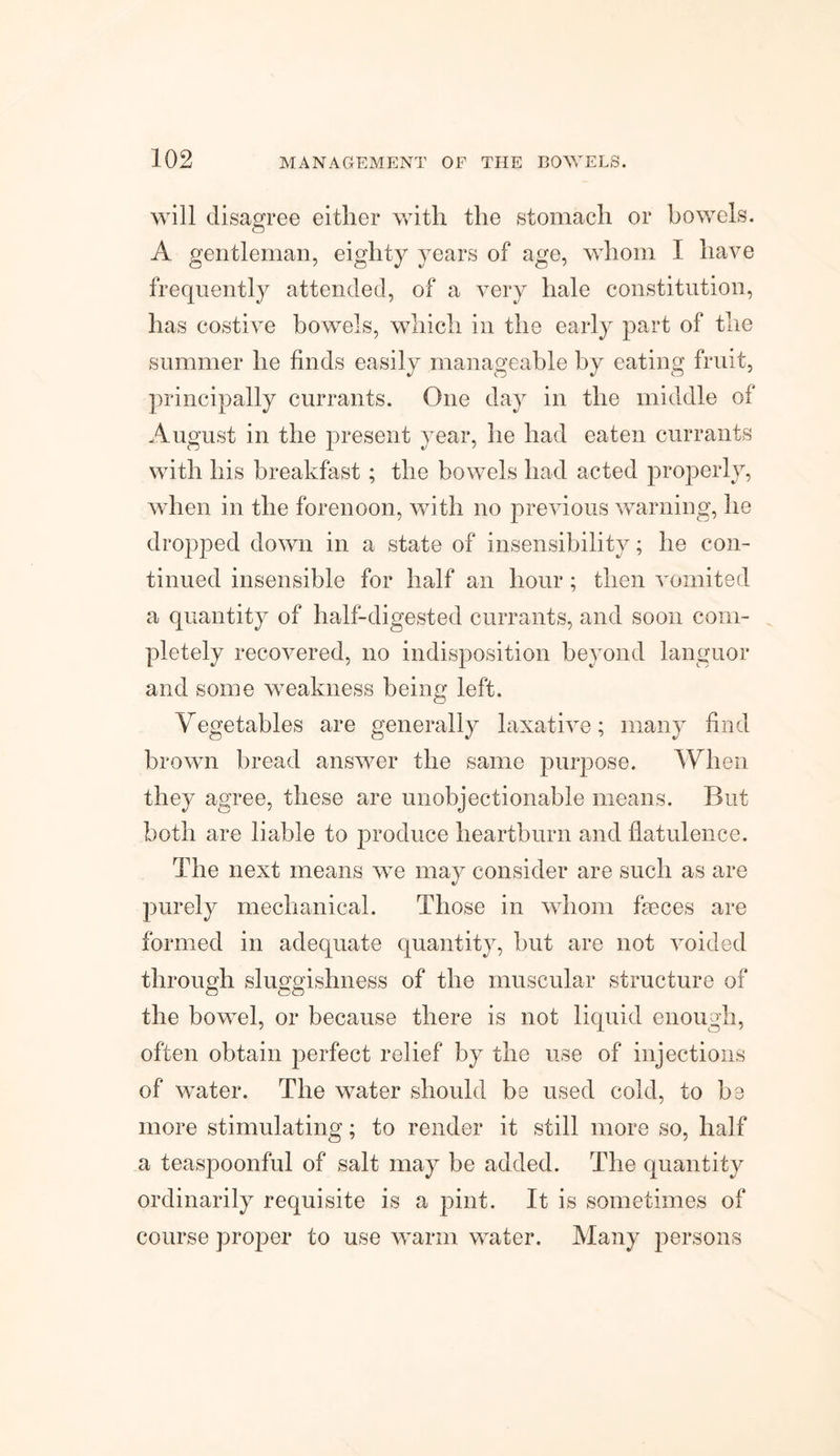 will disagree either with the stomach or bowels. A gentleman, eighty years of age, whom I have frequently attended, of a very hale constitution, has costive bowels, which in the early part of the summer he finds easily manageable by eating fruit, principally currants. One day in the middle of August in the present year, he had eaten currants with his breakfast; the bowels had acted properly, when in the forenoon, with no previous warning, he dropped down in a state of insensibility; he con¬ tinued insensible for half an hour; then vomited a quantity of half-digested currants, and soon com¬ pletely recovered, no indisposition beyond languor and some weakness being left. Vegetables are generally laxative; many find brown bread answer the same purpose. When they agree, these are unobjectionable means. But both are liable to produce heartburn and flatulence. The next means we may consider are such as are purely mechanical. Those in whom fieces are formed in adequate quantity, but are not voided through sluggishness of the muscular structure of the bowel, or because there is not liquid enough, often obtain perfect relief by the use of injections of water. The water should be used cold, to be more stimulating; to render it still more so, half a teaspoonful of salt may be added. The quantity ordinarily requisite is a pint. It is sometimes of course proper to use warm water. Many persons