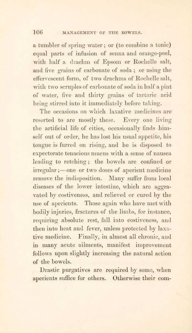 a tumbler of spring water; or (to combine a tonic) equal parts of infusion of senna and orange-peel, with half a drachm of Epsom or Rochelle salt, and five grains of carbonate of soda ; or using the effervescent form, of two drachms of Rochelle salt, with two scruples of carbonate of soda in half a pint of water, five and thirty grains of tartaric acid being stirred into it immediately before taking. The occasions on which laxative medicines are resorted to are mostly these. Every one living the artificial life of cities, occasionally finds him¬ self out of order, he has lost his usual appetite, his tongue is furred on rising, and he is disposed to expectorate tenacious mucus with a sense of nausea leading to retching ; the bowels are confined or irregular;—one or two doses of aperient medicine remove the indisposition. Many suffer from local diseases of the lower intestine, which are aorn-a- vated by costiveness, and relieved or cured by the use of aperients. Those again who have met with bodily injuries, fractures of the limbs, for instance, requiring absolute rest, fall into costiveness, and then into heat and fever, unless protected by laxa¬ tive medicine. Finally, in almost all chronic, and in many acute ailments, manifest improvement follows upon slightly increasing the natural action of the bowels. Drastic purgatives are required by some, when aperients suffice for others. Otherwise their com-