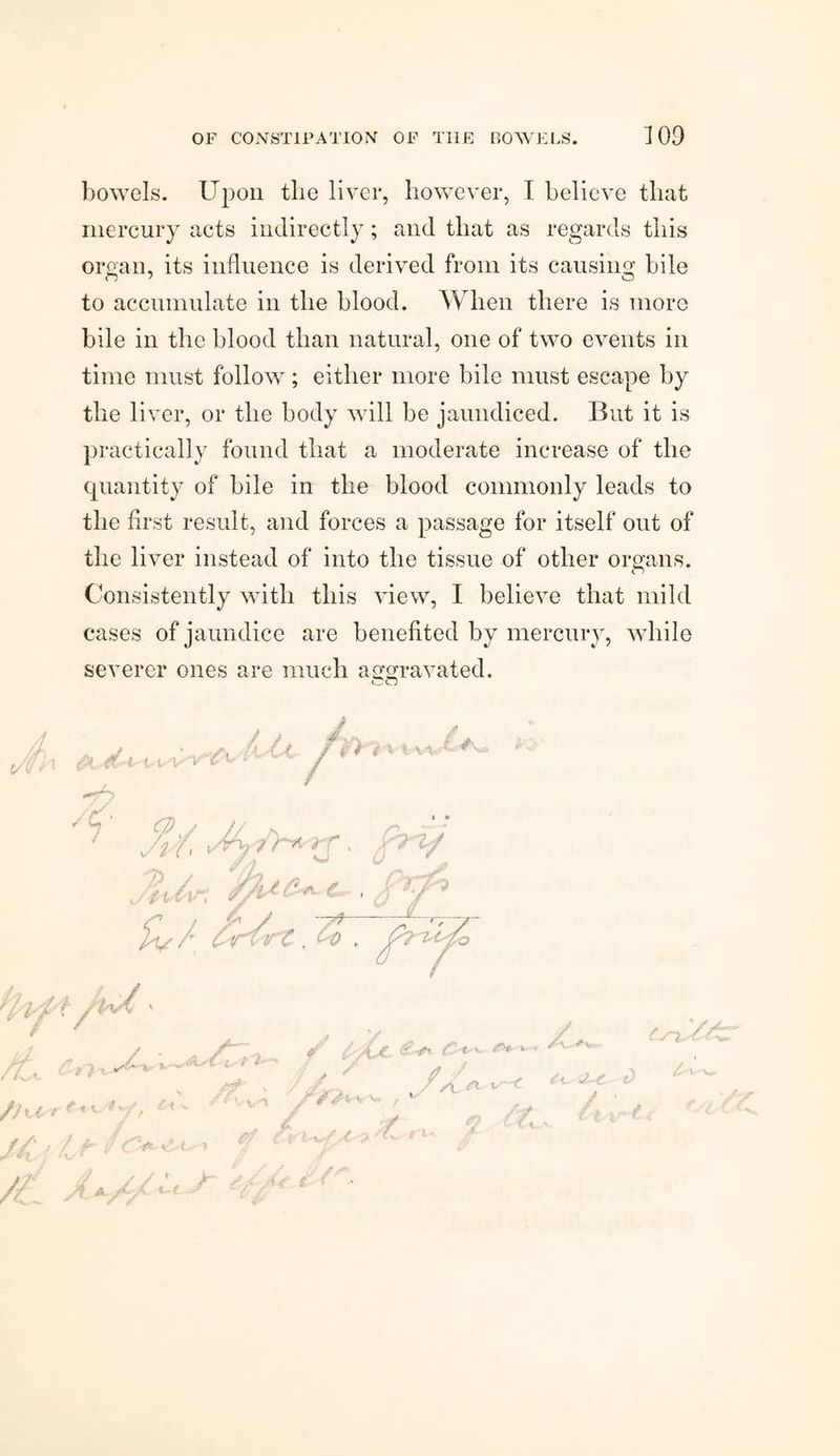 bowels. Upon the liver, however, I believe that mercury acts indirectly; and that as regards this organ, its influence is derived from its causing bile to accumulate in the blood. When there is more bile in the blood than natural, one of two events in time must follow; either more bile must escape by the liver, or the body will be jaundiced. But it is practically found that a moderate increase of the quantity of bile in the blood commonly leads to the first result, and forces a passage for itself out of the liver instead of into the tissue of other organs. Consistently with this view, I believe that mild cases of jaundice are benefited by mercury, while severer ones are much aggravated. OCT -7^