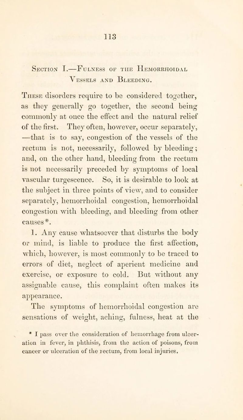 Section I.—Fulness of tiie Hemorrhoidal Vessels and Bleeding. These disorders require to be considered together, as they generally go together, the second being commonly at once the effect and the natural relief of the first. They often, however, occur separately, —that is to say, congestion of the vessels of the rectum is not, necessarily, followed by bleeding; and, on the other hand, bleeding from the rectum is not necessarily preceded by symptoms of local vascular tnrgescence. So, it is desirable to look at the subject in three points of view, and to consider separately, hemorrhoidal congestion, hemorrhoidal congestion with bleeding, and bleeding from other causes *. 1. Any cause whatsoever that disturbs the body or mind, is liable to produce the first affection, which, however, is most commonly to be traced to errors of diet, neglect of aperient medicine and exercise, or exposure to cold. But without any assignable cause, this complaint often makes its appearance. The symptoms of hemorrhoidal congestion are sensations of weight, aching, fulness, heat at the O ' O' ' * I pass over the consideration of hemorrhage from ulcer¬ ation in fever, in phthisis, from the action of poisons, from cancer or ulceration of the rectum, from local injuries.