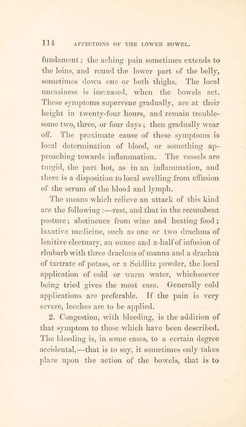 fundament; tlie acliing pain sometimes extends to the loins, and round the lower part of the belly, sometimes down one or both thighs. The local uneasiness is increased, when the bowels act. These symptoms supervene gradually, are at their height in twenty-four hours, and remain trouble¬ some two, three, or four days ; then gradually wear off. The proximate cause of these symptoms is local determination of blood, or something ap¬ proaching towards inflammation. The vessels are turgid, the part hot, as in an inflammation, and there is a disposition to local swelling from effusion of the serum of the blood and lymph. The means which relieve an attack of this kind are the following :—rest, and that in the recumbent posture; abstinence from wine and heating food ; laxative medicine, such as one or two drachms of lenitive electuary, an ounce and a-half of i nfusion of rhubarb with three drachms of manna and a drachm of tartrate of potass, or a Seidlitz powder, the local application of cold or warm water, whichsoever being tried gives the most ease. Generally cold applications are preferable. If the pain is very severe, leeches are to be applied. 2. Congestion, with bleeding, is the addition of that symptom to those which have been described. The bleeding is, in some cases, to a certain degree accidental,—that is to say, it sometimes only takes place upon the action of the bowels, that is to
