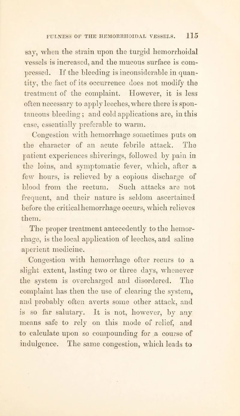 say, when the strain upon the turgid hemorrhoidal vessels is increased, and the mucous surface is com¬ pressed. If the bleeding is inconsiderable in quan¬ tity, the fact of its occurrence does not modify the treatment of the complaint. However, it is less often necessary to apply leeches, where there is spon¬ taneous bleeding; and cold applications are, in this case, essentially preferable to warm. Congestion with hemorrhage sometimes puts on the character of an acute febrile attack. The patient experiences shiverings, followed by pain in the loins, and symptomatic fever, which, after a few hours, is relieved by a copious discharge of blood from the rectum. Such attacks are not frequent, and their nature is seldom ascertained before the critical hemorrhage occurs, which relieves them. The proper treatment antecedently to the hemor¬ rhage, is the local application of leeches, and saline aperient medicine. Congestion with hemorrhage of'ter recurs to a slight extent, lasting two or three days, whenever the system is overcharged and disordered. The complaint has then the use of clearing the system, and probably often averts some other attack, and is so far salutary. It is not, however, by any means safe to rely on this mode of relief, and to calculate upon so compounding for a course of indulgence. The same congestion, which leads to