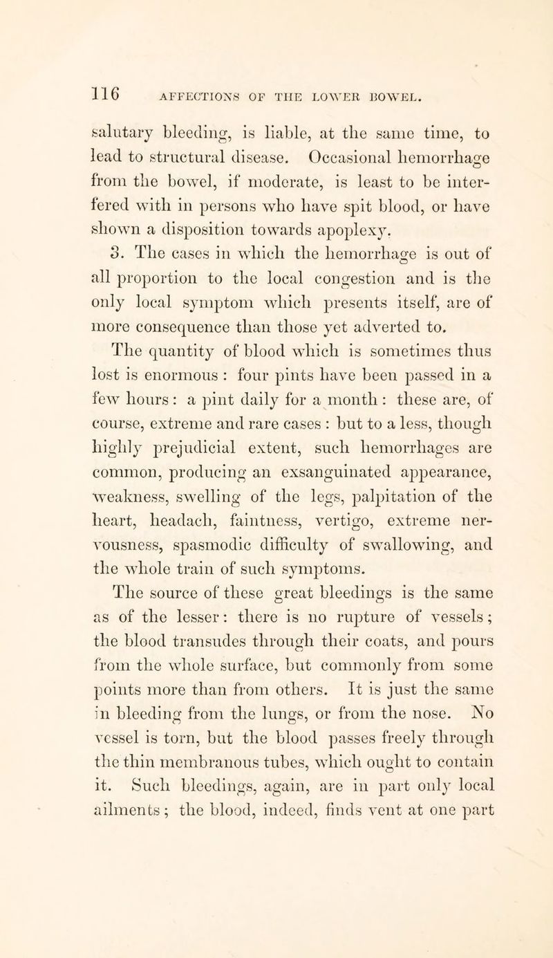 salutary bleeding, is liable, at the same time, to lead to structural disease. Occasional hemorrhage from the bowel, if moderate, is least to be inter¬ fered with in persons who have spit blood, or have shown a disposition towards apoplexy. 3. The cases in which the hemorrhage is out of all proportion to the local congestion and is the only local symptom which presents itself, are of more consequence than those yet adverted to. The quantity of blood which is sometimes thus lost is enormous : four pints have been passed in a few hours: a pint daily for a month : these are, of course, extreme and rare cases : but to a less, though highly prejudicial extent, such hemorrhages are common, producing an exsanguinated appearance, weakness, swelling of the legs, palpitation of the heart, headach, faintness, vertigo, extreme ner¬ vousness, spasmodic difficulty of swallowing, and the whole train of such symptoms. The source of these great bleedings is the same as of the lesser: there is no rupture of vessels; the blood transudes through their coats, and pours from the whole surface, but commonly from some points more than from others. It is just the same in bleeding from the lungs, or from the nose. No vessel is torn, but the blood passes freely through the thin membranous tubes, which ought to contain it. Such bleedings, again, are in part only local ailments; the blood, indeed, finds vent at one part