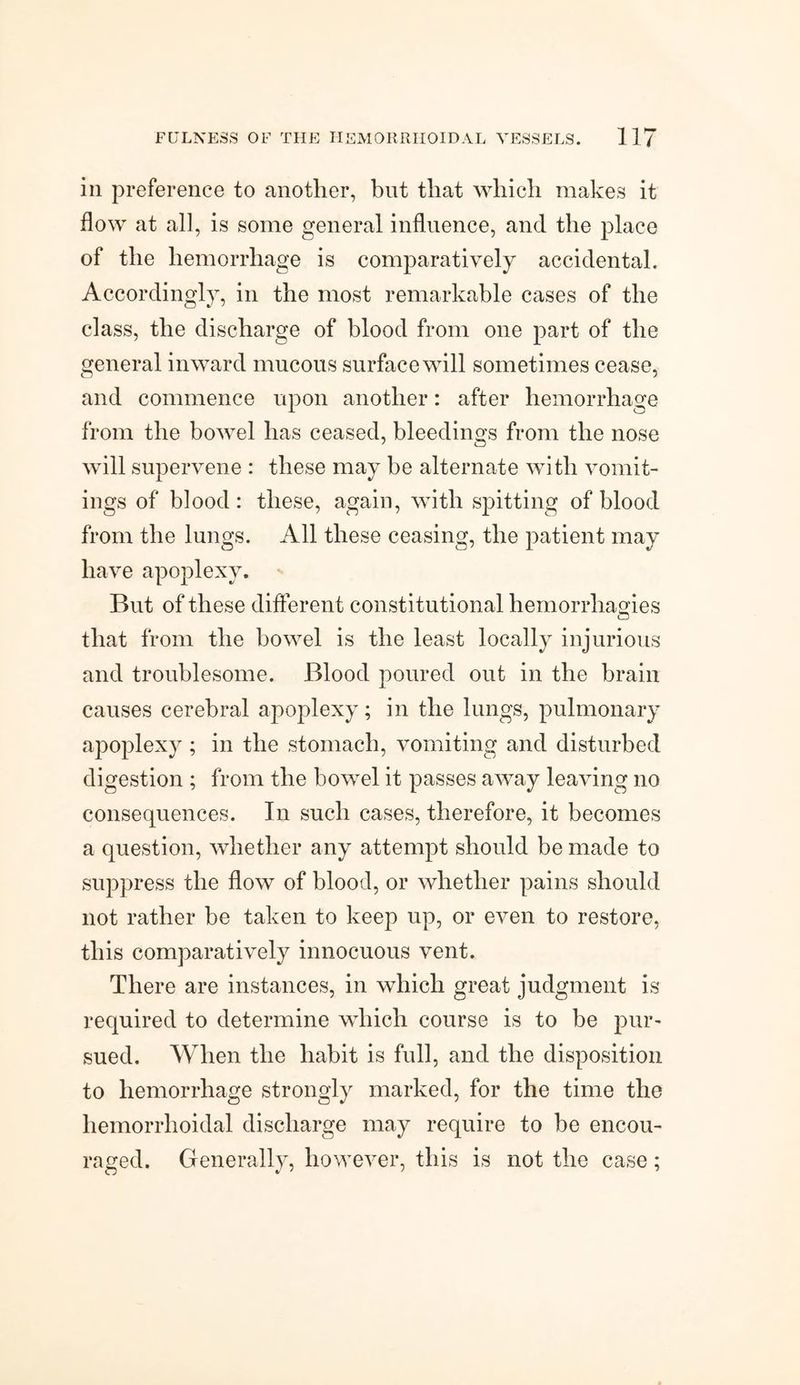 in preference to another, but that which makes it flow at all, is some general influence, and the place of the hemorrhage is comparatively accidental. Accordingly, in the most remarkable cases of the class, the discharge of blood from one part of the general inward mucous surface will sometimes cease, and commence upon another: after hemorrhage from the bowel has ceased, bleedings from the nose will supervene : these may be alternate with vomit¬ ings of blood: these, again, with spitting of blood from the lungs. All these ceasing, the patient may have apoplexy. But of these different constitutional hemorrhagies that from the bowel is the least locally injurious and troublesome. Blood poured out in the brain causes cerebral apoplexy; in the lungs, pulmonary apoplexy ; in the stomach, vomiting and disturbed digestion ; from the bowel it passes away leaving no consequences. In such cases, therefore, it becomes a question, whether any attempt should be made to suppress the flow of blood, or whether pains should not rather be taken to keep up, or even to restore, this comparatively innocuous vent. There are instances, in which great judgment is required to determine which course is to be pur¬ sued. When the habit is full, and the disposition to hemorrhage strongly marked, for the time the hemorrhoidal discharge may require to be encou¬ raged. Generally, however, this is not the case;