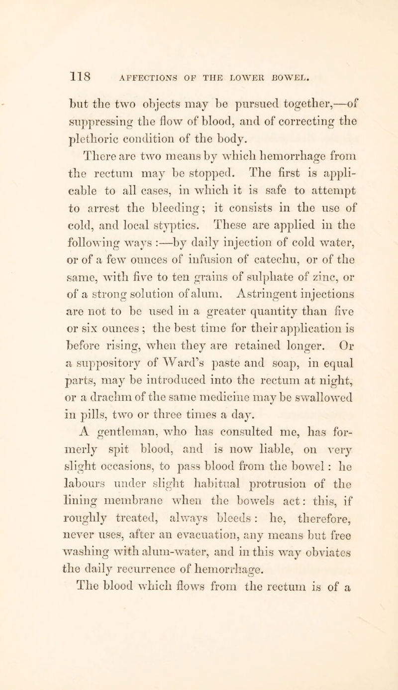 but the two objects may be pursued together,—of suppressing the flow of blood, and of correcting the plethoric condition of the body. There are two means by which hemorrhage from the rectum may be stopped. The first is appli¬ cable to all cases, in which it is safe to attempt to arrest the bleeding; it consists in the use of cold, and local styptics. These are applied in the following ways :—by daily injection of cold water, or of a few ounces of infusion of catechu, or of the same, with five to ten grains of sulphate of zinc, or of a strong solution of alum. Astringent injections are not to be used in a greater quantity than five or six ounces ; the best time for their application is before rising, when they are retained longer. Or a suppository of Ward’s paste and soap, in equal parts, may be introduced into the rectum at night, or a drachm of the same medicine maybe swallowed in pills, two or three times a day. A gentleman, who has consulted me, has for¬ merly spit blood, and is now liable, on very slight occasions, to pass blood from the bowel : ho labours under slight habitual protrusion of the lining membrane when the bowels act: this, if roughly treated, always bleeds: he, therefore, never uses, after an evacuation, any means but free washing with alum-water, and in this way obviates the daily recurrence of hemorrhage. The blood which flows from the rectum is of a