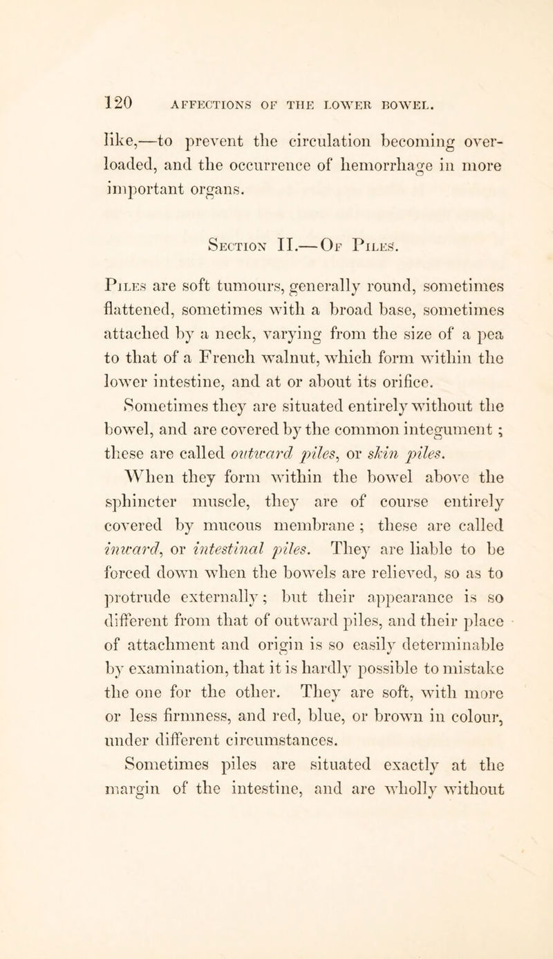 like,—to prevent the circulation becoming over¬ loaded, and the occurrence of hemorrhage in more important organs. Section II.-—Of Piles. Pi les are soft tumours, generally round, sometimes flattened, sometimes with a broad base, sometimes attached by a neck, varying from the size of a pea to that of a French walnut, which form within the lower intestine, and at or about its orifice. Sometimes they are situated entirely without the bowel, and are covered by the common integument ; these are called outward piles, or skin piles. When they form within the bowel above the sphincter muscle, they are of course entirely covered by mucous membrane ; these are called inward, or intestinal piles. They are liable to be forced down when the bowels are relieved, so as to protrude externally; but their appearance is so different from that of outward piles, and their place of attachment and origin is so easily determinable by examination, that it is hardly possible to mistake the one for the other. They are soft, with more or less firmness, and red, blue, or brown in colour, under different circumstances. Sometimes piles are situated exactly at the margin of the intestine, and are wholly without