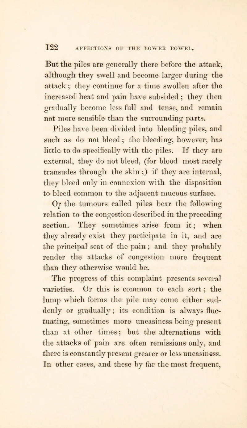 But the piles are generally there before the attack, although they swell and become larger during the attack ; they continue for a time swollen after the increased heat and pain have subsided ; they then gradually become less full and tense, and remain not more sensible than the surrounding parts. Piles have been divided into bleeding piles, and such as do not bleed; the bleeding, however, has little to do specifically with the piles. If they are external, they do not bleed, (for blood most rarely transudes through the skin ;) if they are internal, they bleed only in connexion with the disposition to bleed common to the adjacent mucous surface. Or the tumours called piles bear the following relation to the congestion described in the preceding section. They sometimes arise from it; when they already exist they participate in it, and are the principal seat of the pain; and they probably render the attacks of congestion more frequent than they otherwise would be. The progress of this complaint presents several varieties. Or this is common to each sort; the lump which forms the pile may come either sud¬ denly or gradually; its condition is always fluc¬ tuating, sometimes more uneasiness being present than at other times; but the alternations with the attacks of pain are often remissions only, and there is constantly present greater or less uneasiness. In other cases, and these by far the most frequent,