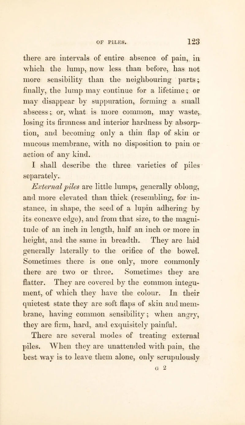 there are intervals of entire absence of pain, in which the lump, now less than before, has not more sensibility than the neighbouring parts; finally, the lump may continue for a lifetime; or may disappear by suppuration, forming a small abscess; or, what is more common, may waste, losing its firmness and interior hardness by absorp¬ tion, and becoming only a thin flap of skin or mucous membrane, with no disposition to pain or action of any kind. I shall describe the three varieties of piles separately. External piles are little lumps, generally oblong, and more elevated than thick (resembling, for in¬ stance, in shape, the seed of a lupin adhering by its concave edge), and from that size, to the magni¬ tude of an inch in length, half an inch or more in height, and the same in breadth. They are laid generally laterally to the orifice of the bowel. Sometimes there is one only, more commonly there are two or three. Sometimes they are flatter. They are covered by the common integu¬ ment, of which they have the colour. In their quietest state they are soft flaps of skin and mem¬ brane, having common sensibility; when angry, they are firm, hard, and exquisitely painful. There are several modes of treating external piles. When they are unattended with pain, the best way is to leave them alone, only scrupulously