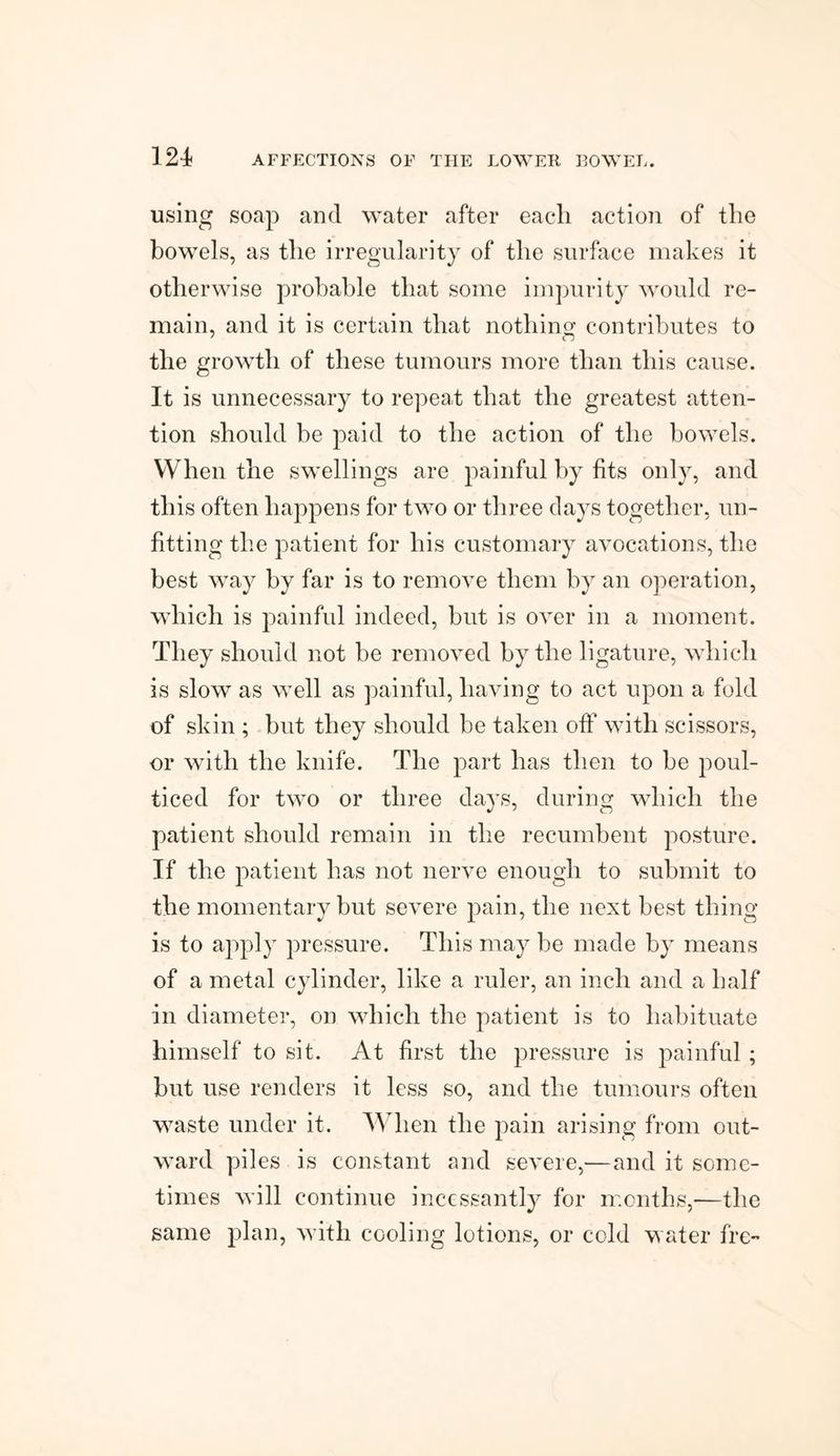 using soap and water after eacli action of the bowels, as the irregularity of the surface makes it otherwise probable that some impurity would re¬ main, and it is certain that nothin contributes to the growth of these tumours more than this cause. It is unnecessary to repea,t that the greatest atten¬ tion should be paid to the action of the bowels. When the swellings are painful by fits only, and this often happens for two or three days together, un¬ fitting the patient for his customary avocations, the best way by far is to remove them by an operation, which is painful indeed, but is over in a moment. They should not be removed by the ligature, which is slow as well as painful, having to act upon a fold of skin ; but they should be taken off with scissors, or with the knife. The part has then to be poul¬ ticed for two or three days, during which the patient should remain in the recumbent posture. If the patient has not nerve enough to submit to the momentary but severe pain, the next best thing is to apply pressure. This may be made by means of a metal cylinder, like a ruler, an inch and a half in diameter, on which the patient is to habituate himself to sit. At first the pressure is painful ; but use renders it less so, and the tumours often waste under it. When the pain arising from out¬ ward piles is constant and severe,—and it some¬ times will continue incessantly for months,—the same plan, with cooling lotions, or cold water fre-