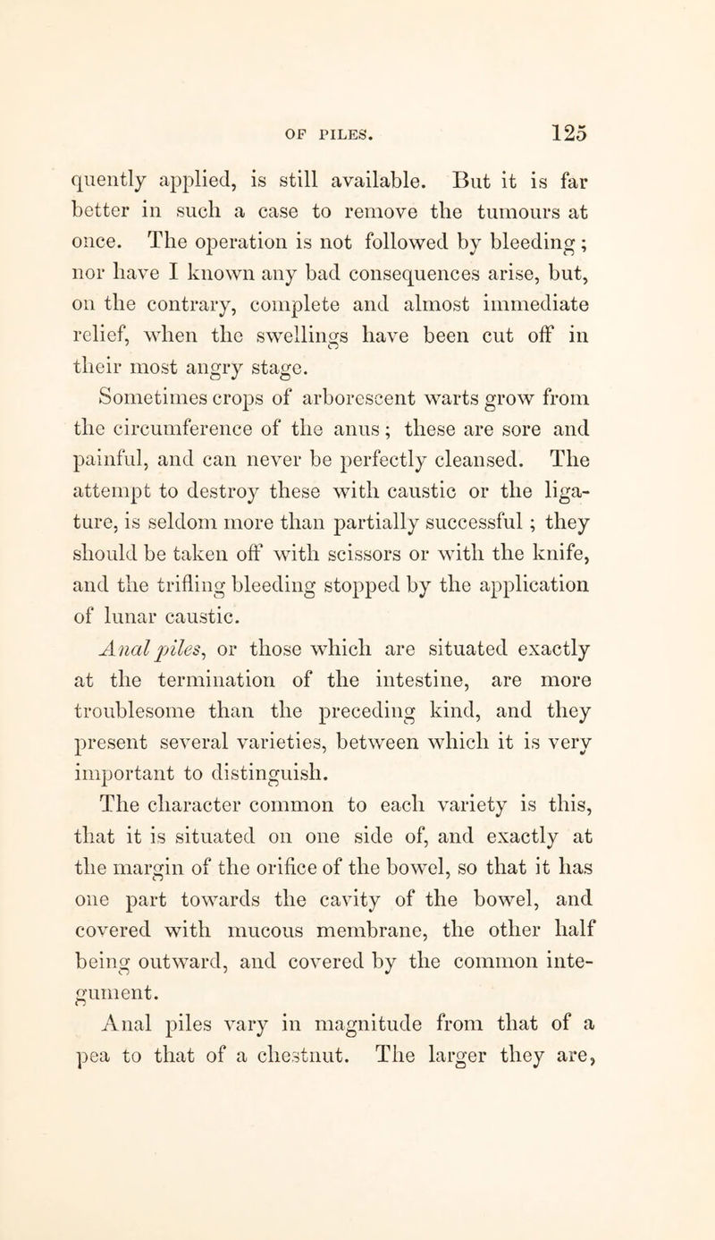 quently applied, is still available. But it is far better in such, a case to remove the tumours at once. The operation is not followed by bleeding ; nor have I known any bad consequences arise, but, on the contrary, complete and almost immediate relief, when the swellings have been cut off in their most angry stage. Sometimes crops of arborescent warts grow from the circumference of the anus; these are sore and painful, and can never be perfectly cleansed. The attempt to destroy these with caustic or the liga¬ ture, is seldom more than partially successful; they should be taken off with scissors or with the knife, and the trifling bleeding stopped by the application of lunar caustic. Anal piles, or those which are situated exactly at the termination of the intestine, are more troublesome than the preceding kind, and they present several varieties, between which it is very important to distinguish. The character common to each variety is this, that it is situated on one side of, and exactly at the margin of the orifice of the bowel, so that it has one part towards the cavity of the bowel, and covered with mucous membrane, the other half being outward, and covered by the common inte¬ gument. Anal piles vary in magnitude from that of a pea to that of a chestnut. The larger they are.