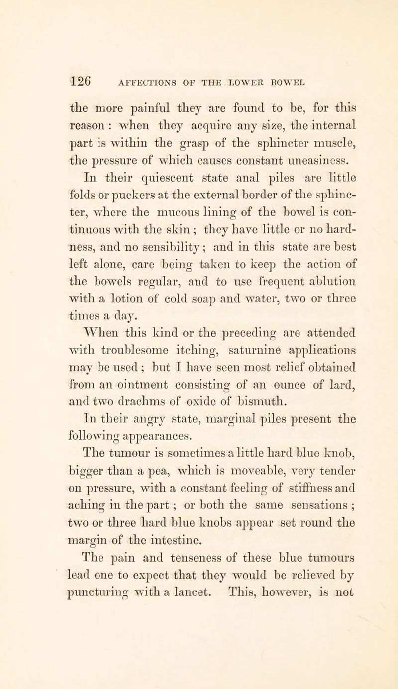 the more painful they are found to be, for this reason : when they acquire any size, the internal part is within the grasp of the sphincter muscle, the pressure of which causes constant uneasiness. In their quiescent state anal piles are little folds or puckers at the external border of the sphinc¬ ter, where the mucous lining of the bowel is con¬ tinuous with the skin ; they have little or no hard¬ ness, and no sensibility; and in this state are best left alone, care being taken to keep the action of the bowels regular, and to use frequent ablution with a lotion of cold soap and water, two or three times a day. When this kind or the preceding are attended with troublesome itching, saturnine applications may be used ; but I have seen most relief obtained from an ointment consisting of an ounce of lard, and two drachms of oxide of bismuth. In their angry state, marginal piles present the following appearances. The tumour is sometimes a little hard blue knob, bigger than a pea, which is moveable, very tender on pressure, with a constant feeling of stiffness and aching in the part; or both the same sensations ; two or three hard blue knobs appear set round the margin of the intestine. The pain and tenseness of these blue tumours lead one to expect that they would be relieved by puncturing with a lancet. This, however, is not
