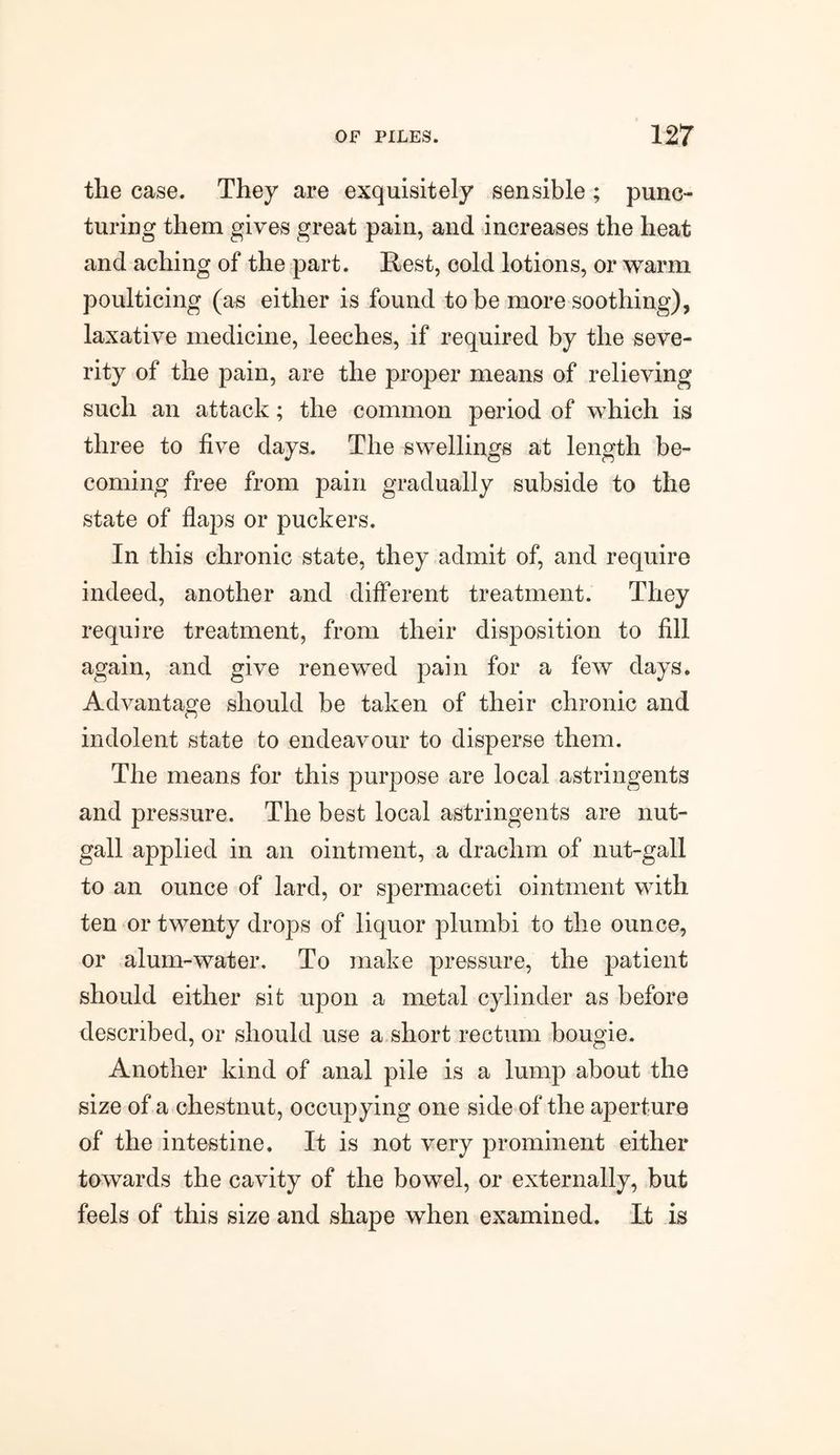 the case. They are exquisitely sensible ; punc¬ turing them gives great pain, and increases the heat and aching of the part. Rest, cold lotions, or warm poulticing (as either is found to be more soothing), laxative medicine, leeches, if required by the seve¬ rity of the pain, are the proper means of relieving such an attack; the common period of which is three to five days. The swellings at length be¬ coming free from pain gradually subside to the state of flaps or puckers. In this chronic state, they admit of, and require indeed, another and different treatment. They require treatment, from their disposition to fill again, and give renewed pain for a few days. Advantage should be taken of their chronic and indolent state to endeavour to disperse them. The means for this purpose are local astringents and pressure. The best local astringents are nut- gall applied in an ointment, a drachm of nut-gall to an ounce of lard, or spermaceti ointment with ten or twenty drops of liquor plumbi to the ounce, or alum-water. To make pressure, the patient should either sit upon a metal cylinder as before described, or should use a short rectum bougie. Another kind of anal pile is a lump about the size of a chestnut, occupying one side of the aperture of the intestine. It is not very prominent either towards the cavity of the bowel, or externally, but feels of this size and shape when examined, it is