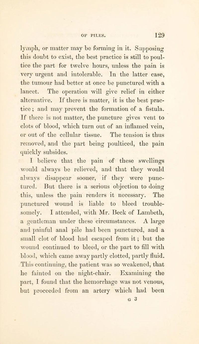 lymph, or matter may be forming in it. Supposing this doubt to exist, the best practice is still to poul¬ tice the part for twelve hours, unless the pain is very urgent and intolerable. In the latter case, the tumour had better at once be punctured with a lancet. The operation will give relief in either alternative. If there is matter, it is the best prac¬ tice ; and may prevent the formation of a fistula. If there is not matter, the puncture gives vent to clots of blood, which turn out of an inflamed vein, or out of the cellular tissue. The tension is thus removed, and the part being poulticed, the pain quickly subsides. I believe that the pain of these swellings would always be relieved, and that they would always disappear sooner, if they were punc¬ tured. But there is a serious objection to doing this, unless the pain renders it necessary. The punctured wound is liable to bleed trouble- somely. I attended, with Mr. Beck of Lambeth, a gentleman under these circumstances. A large and painful anal pile had been punctured, and a small clot of blood had escaped from it; but the wound continued to bleed, or the part to fill with blood, which came away partly clotted, partly fluid. This continuing, the patient was so weakened, that he fainted on the night-chair. Examining the part, I found that the hemorrhage was not venous, but proceeded from an artery which had been