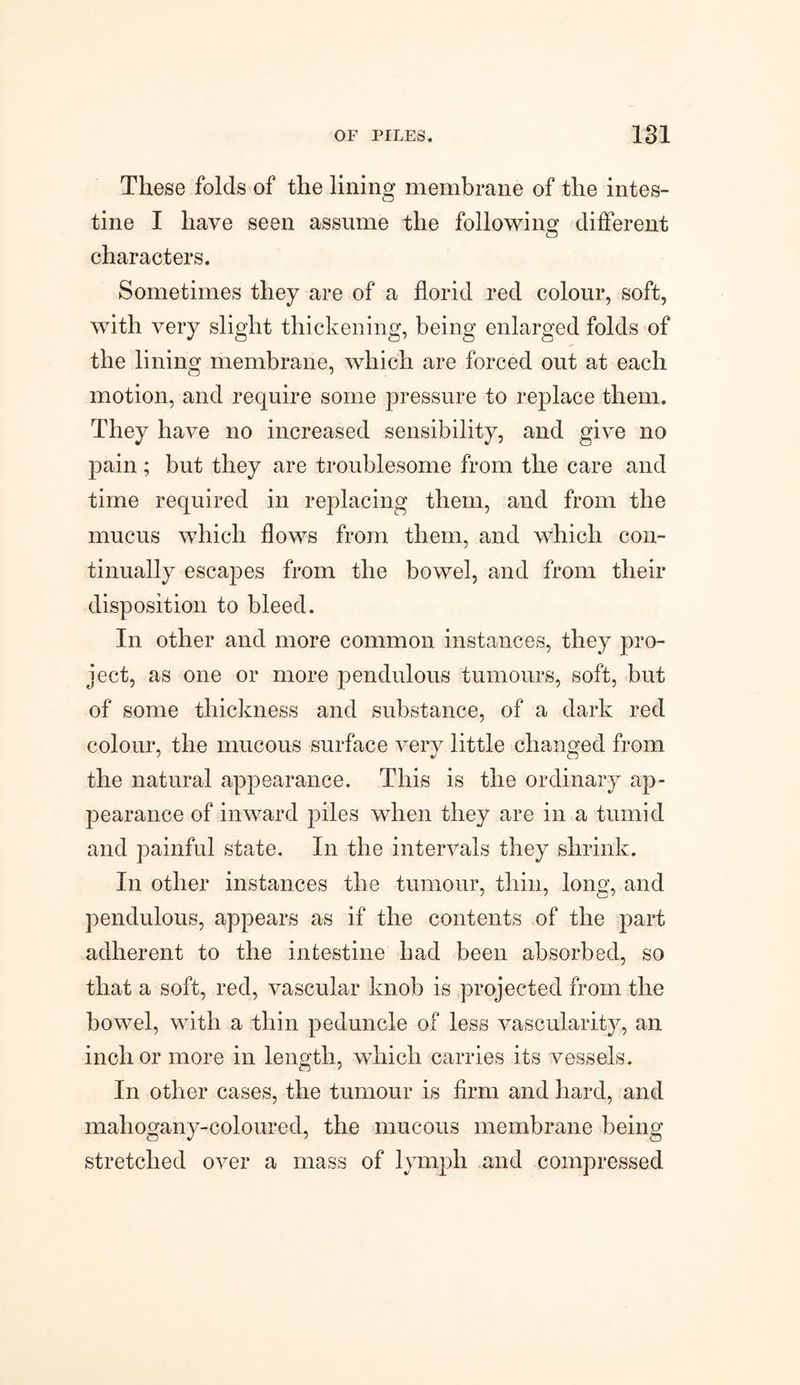 These folds of the lining membrane of the intes¬ tine I have seen assume the following different characters. Sometimes they are of a florid red colour, soft, with very slight thickening, being enlarged folds of the lining membrane, which are forced out at each motion, and require some pressure to replace them. They have no increased sensibility, and give no pain; but they are troublesome from the care and time required in replacing them, and from the mucus which flows from them, and which con¬ tinually escapes from the bowel, and from their disposition to bleed. In other and more common instances, they pro¬ ject, as one or more pendulous tumours, soft, but of some thickness and substance, of a dark red colour, the mucous surface very little changed from the natural appearance. This is the ordinary ap¬ pearance of inward piles when they are in a tumid and painful state. In the intervals they shrink. In other instances the tumour, thin, long, and pendulous, appears as if the contents of the part adherent to the intestine had been absorbed, so that a soft, red, vascular knob is projected from the bowel, with a thin peduncle of less vascularity, an inch or more in length, which carries its vessels. In other cases, the tumour is firm and hard, and mahogany-coloured, the mucous membrane being stretched over a mass of lymph and compressed