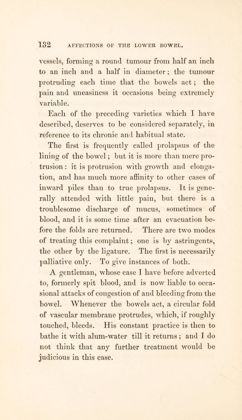 vessels, forming a round tumour from half an inch to an inch and a half in diameter; the tumour protruding each time that the bowels act; the pain and uneasiness it occasions being extremely variable. Each of the preceding varieties which I have described, deserves to be considered separately, in reference to its chronic and habitual state. The first is frequently called prolapsus of the lining of the bowel; but it is more than mere pro¬ trusion : it is protrusion with growth and elonga¬ tion, and has much more affinity to other cases of inward piles than to true prolapsus. It is gene¬ rally attended with little pain, but there is a troublesome discharge of mucus, sometimes of blood, and it is some time after an evacuation be¬ fore the folds are returned. There are two modes of treating this complaint; one is by astringents, the other by the ligature. The first is necessarily palliative only. To give instances of both. A gentleman, whose case I have before adverted to, formerly spit blood, and is now liable to occa¬ sional attacks of congestion of and bleeding from the bowel. Whenever the bowels act, a circular fold of vascular membrane protrudes, which, if roughly touched, bleeds. His constant practice is then to bathe it with alum-water till it returns; and I do not think that any further treatment would be judicious in this case.