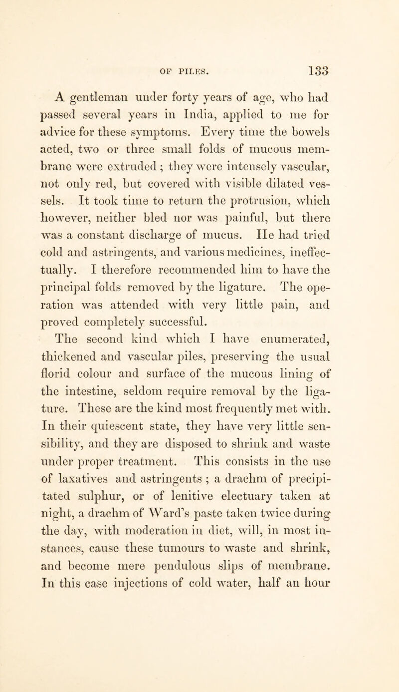 A gentleman under forty years of age, who had passed several years in India, applied to me for advice for these symptoms. Every time the bowels acted, two or three small folds of mucous mem¬ brane were extruded ; they were intensely vascular, not only red, but covered with visible dilated ves¬ sels. It took time to return the protrusion, which however, neither bled nor was painful, but there was a constant discharge of mucus. He had tried cold and astringents, and various medicines, ineffec¬ tually. I therefore recommended him to have the principal folds removed by the ligature. The ope¬ ration was attended with very little pain, and proved completely successful. The second kind which I have enumerated, thickened and vascular piles, preserving the usual florid colour and surface of the mucous lining of the intestine, seldom require removal by the liga¬ ture. These are the kind most frequently met with. In their quiescent state, they have very little sen¬ sibility, and they are disposed to shrink and waste under proper treatment. This consists in the use of laxatives and astringents ; a drachm of precipi¬ tated sulphur, or of lenitive electuary taken at night, a drachm of Ward’s paste taken twice during the day, with moderation in diet, will, in most in¬ stances, cause these tumours to waste and shrink, and become mere pendulous slips of membrane. In this case injections of cold water, half an hour