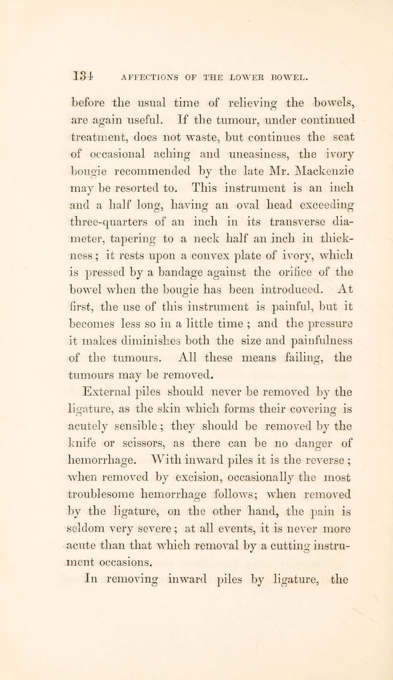 m before the usual time of relieving the bowels, are again useful. If the tumour, under continued treatment, does not waste, but continues tlie seat of occasional aching and uneasiness, tlie ivory bougie recommended by the late Mr. Mackenzie may be resorted to. This instrument is an inch and a half long, having an oval head exceeding three-quarters of an inch in its transverse dia¬ meter, tapering to a neck half an inch in thick¬ ness ; it rests upon a convex plate of ivory, which is pressed by a bandage against the orifice of the bowel when the bougie has been introduced. At first, the use of this instrument is painful, but it becomes less so in a little time ; and the pressure it makes diminishes both the size and painfulness of the tumours. All these means failing, the tumours may be removed. External piles should never be removed by the ligature, as the skin which forms their covering;- is acutely sensible; they should be removed by the knife or scissors, as there can be no danger of hemorrhage. With inward piles it is the reverse ; when removed by excision, occasionally the most troublesome hemorrhage follows; when removed by the ligature, on the other hand, the pain is seldom very severe; at all events, it is never more acute than that which removal by a cutting instru¬ ment occasions. In removing inward piles by ligature, the