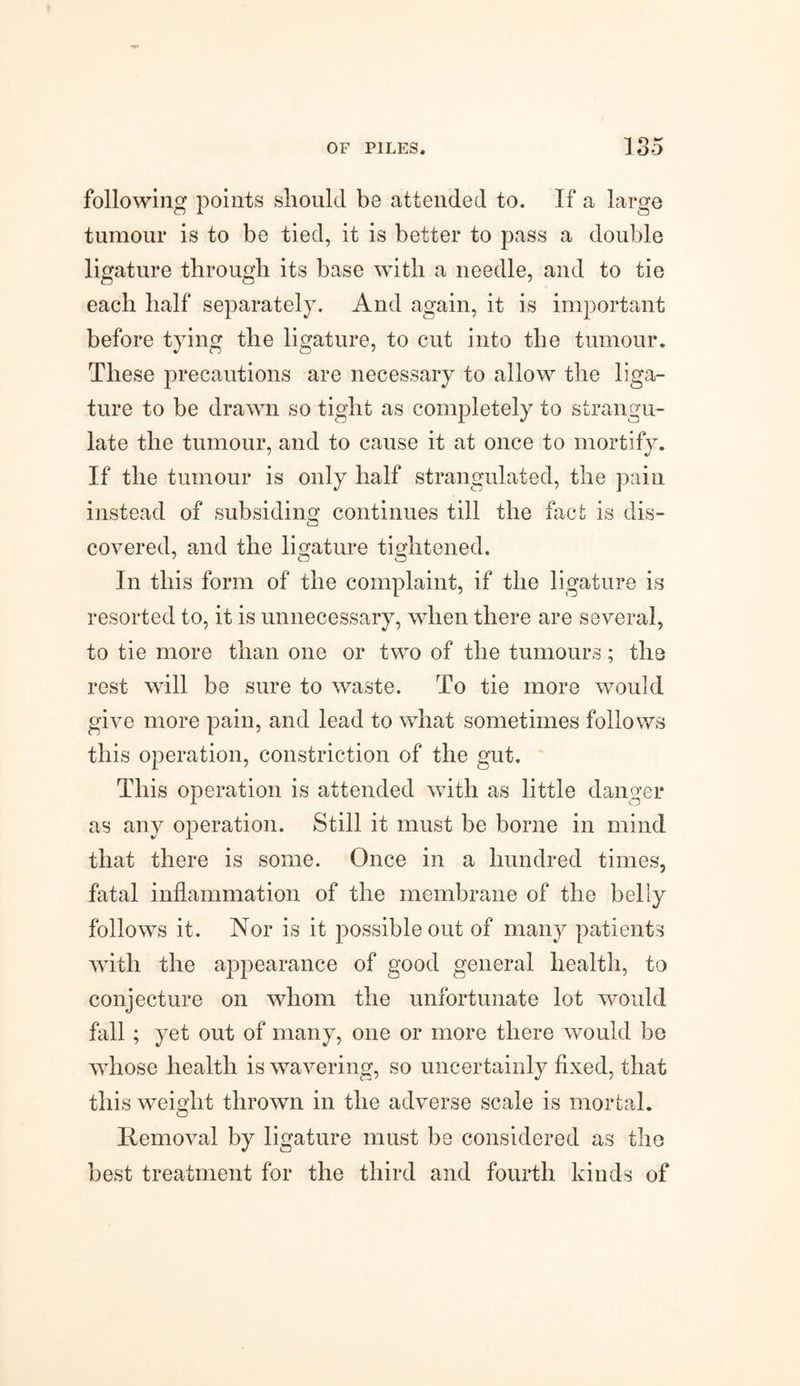 following points should be attended to. If a large tumour is to be tied, it is better to pass a double ligature through its base with a needle, and to tie each half separately. And again, it is important before tying the ligature, to cut into the tumour. These precautions are necessary to allow the liga¬ ture to be drawn so tight as completely to strangu¬ late the tumour, and to cause it at once to mortify. If the tumour is only half strangulated, the pain instead of subsiding continues till the fact is dis¬ covered, and the ligature tightened. In this form of the complaint, if the ligature is resorted to, it is unnecessary, when there are several, to tie more than one or two of the tumours; the rest will be sure to waste. To tie more would give more pain, and lead to what sometimes folio ws this operation, constriction of the gut. This operation is attended with as little danger as any operation. Still it must be borne in mind that there is some. Once in a hundred times, fatal inflammation of the membrane of the belly follows it. Nor is it possible out of many patients with the appearance of good general health, to conjecture on whom the unfortunate lot would fall ; yet out of many, one or more there would bo whose health is wavering, so uncertainly fixed, that this weight thrown in the adverse scale is mortal. Removal by ligature must be considered as the best treatment for the third and fourth kinds of