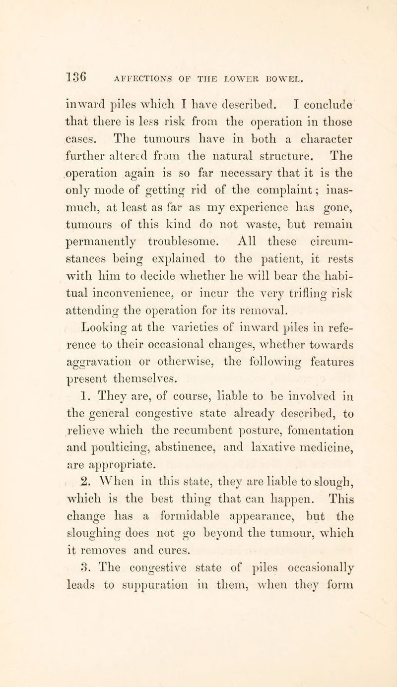 186 inward piles which I have described. I conclude that there is less risk from the operation in those cases. The tumours have in both a character further altered from the natural structure. The operation again is so far necessary that it is the only mode of getting rid of the complaint; inas¬ much, at least as far as my experience has gone, tumours of this kind do not waste, but remain permanently troublesome. All these circum¬ stances being explained to the patient, it rests with him to decide whether he will bear the habi¬ tual inconvenience, or incur the very trifling risk attending the operation for its removal. Looking at the varieties of inward piles in refe¬ rence to their occasional changes, whether towards aggravation or otherwise, the following features present themselves. 1. They are, of course, liable to be involved in the general congestive state already described, to relieve which the recumbent posture, fomentation and poulticing, abstinence, and laxative medicine, are appropriate. 2. When in this state, they are liable to slough, which is the best thing that can happen. This change has a formidable appearance, but the sloughing does not go beyond the tumour, which it removes and cures. 8. The congestive state of piles occasionally leads to suppuration in them, when they form