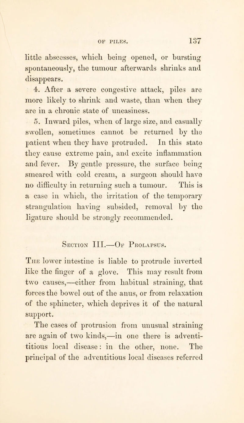 little abscesses, which being opened, or bursting spontaneously, the tumour afterwards shrinks and disappears. 4. After a severe congestive attack, piles are more likely to shrink and waste, than when they are in a chronic state of uneasiness. 5. Inward piles, when of large size, and casually swollen, sometimes cannot be returned by the patient when they have protruded. In this state they cause extreme pain, and excite inflammation and fever. By gentle pressure, the surface being smeared with cold cream, a surgeon should have no difficulty in returning such a tumour. This is a case in which, the irritation of the temporary strangulation having subsided, removal by the ligature should be strongly recommended. Section III.—Of Prolapsus. The lower intestine is liable to protrude inverted like the finger of a glove. This may result from two causes,—either from habitual straining, that forces the bowel out of the anus, or from relaxation of the sphincter, which deprives it of the natural support. The cases of protrusion from unusual straining are again of two kinds,—in one there is adventi¬ tious local disease: in the other, none. The principal of the adventitious local diseases referred
