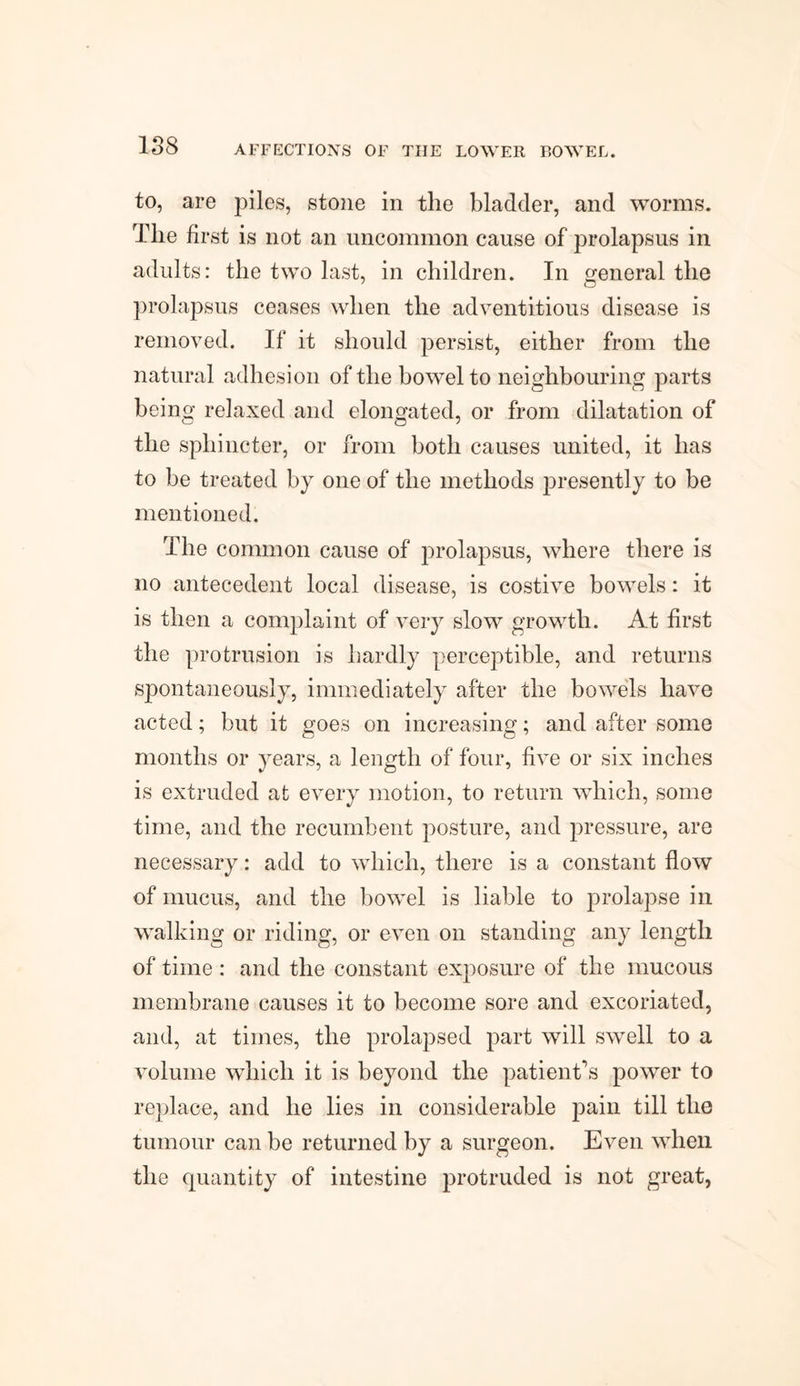 to, are piles, stone in the bladder, and worms. The first is not an uncommon cause of prolapsus in adults: the two last, in children. In general the prolapsus ceases when the adventitious disease is removed. If it should persist, either from the natural adhesion of the bowel to neighbouring parts being relaxed and elongated, or from dilatation of the sphincter, or from both causes united, it has to be treated by one of the methods presently to be mentioned. The common cause of prolapsus, where there is no antecedent local disease, is costive bowels: it is then a complaint of very slow growth. At first the protrusion is hardly perceptible, and returns spontaneously, immediately after the bowels have acted; but it goes on increasing; and after some months or years, a length of four, five or six inches is extruded at every motion, to return which, some time, and the recumbent posture, and pressure, are necessary: add to which, there is a constant flow of mucus, and the bowel is liable to prolapse in walking or riding, or even on standing any length of time : and the constant exposure of the mucous membrane causes it to become sore and excoriated, and, at times, the prolapsed part will swell to a volume which it is beyond the patient’s power to replace, and he lies in considerable pain till the tumour can be returned by a surgeon. Even when the quantity of intestine protruded is not great,